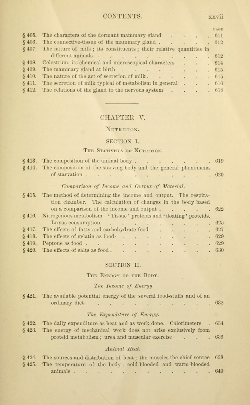 § 405. The characters of the dormant mammary gland § 400. The connective-tissue of the mammary gland .... § 407. The nature of milk; its constituents ; their relative quantities in different animals § 408. Colostrum, its chemical and microscopical characters § 409. The mamillary gland at birth §410. The nature of the act of secretion of milk §411. The secretion of milk typical of metabolism in general . § 412. The relations of the gland to the nervous system 611 612 612 614 616 616 616 618 CHAPTER V. Nutrition. SECTION I. The Statistics of Nutrition*. § 413. The composition of the animal body G19 § 414. The composition of the starving body and the general phenomena of starvation 620 Comparison of Income and Output of Material. § 415. The method of determining the income and output. The respira- tion chamber. The calculation of changes in the body based on a comparison of the income and output ..... 622 § 416. Nitrogenous metabolism. ' Tissue ' proteids and ' floating' proteids. Luxus consumption 625 § 417. The effects of fatty and carbohydrate food 627 §418. The effects of gelatin as food • 629 § 419. Peptone as food 629 § 420. The effects of salts as food 630 SECTION II. The Energy of the Body. The Income of Energy. § 421. The available potential energy of the several food-stuffs and of an ordinary diet 632 The Expenditure of Energy. § 422. The daily expenditure as heat and as work done. Calorimeters . 634 § 423. The energy of mechanical work does not arise exclusively from proteid metabolism ; urea and muscular exercise . . . 636 Animal Heat. § 424. The sources and distribution of heat; the muscles the chief source 638 § 425. The temperature of the body ; cold-blooded and warm-blooded animals 640