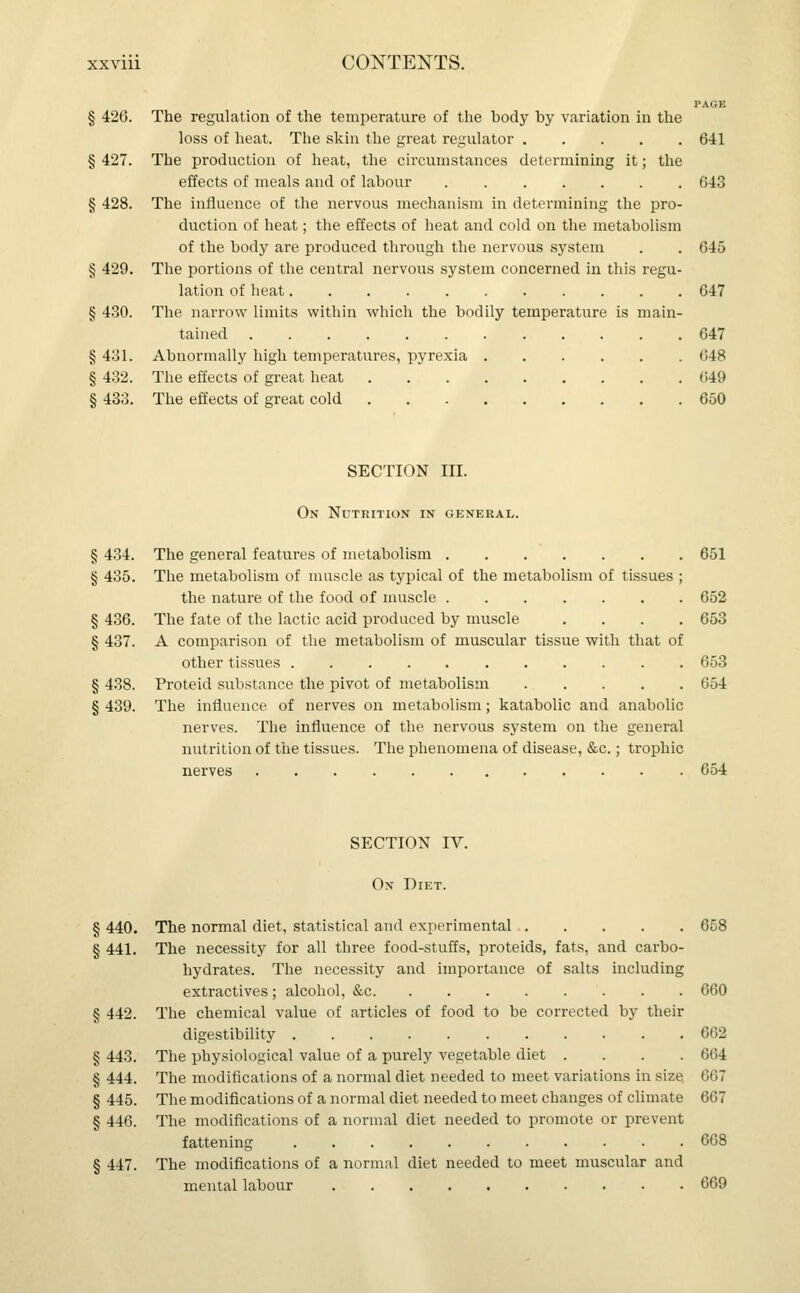 PAGE § 426. The regulation of the temperature of the body by variation in the loss of heat. The skin the great regulator 641 § 427. The production of heat, the circumstances determining it; the effects of meals and of labour 643 § 428. The influence of the nervous mechanism in determining the pro- duction of heat; the effects of heat and cold on the metabolism of the body are produced through the nervous system . . 645 § 429. The portions of the central nervous system concerned in this regu- lation of heat 647 § 430. The narrow limits within which the bodily temperature is main- tained 647 § 431. Abnormally high temperatures, pyrexia 648 § 432. The effects of great heat 649 § 433. The effects of great cold 650 SECTION III. On Nutrition in general. § 434. The general features of metabolism 651 § 435. The metabolism of muscle as typical of the metabolism of tissues ; the nature of the food of muscle 652 § 436. The fate of the lactic acid produced by muscle .... 653 § 437. A comparison of the metabolism of muscular tissue with that of other tissues ........... 653 § 438. Proteid substance the pivot of metabolism 654 § 439. The influence of nerves on metabolism; katabolic and anabolic nerves. The influence of the nervous system on the general nutrition of the tissues. The phenomena of disease, &c.; trophic nerves 654 SECTION IV. On Diet. § 440. The normal diet, statistical and experimental 658 § 441. The necessity for all three food-stuffs, proteids, fats, and carbo- hydrates. The necessity and importance of salts including extractives; alcohol, &c . . 660 § 442. The chemical value of articles of food to be corrected by their digestibility 662 § 443. The physiological value of a purely vegetable diet .... 664 § 444. The modifications of a normal diet needed to meet variations in size, 667 § 445. The modifications of a normal diet needed to meet changes of climate 667 § 446. The modifications of a normal diet needed to promote or prevent fattening . 668 § 447. The modifications of a normal diet needed to meet muscular and mental labour 669