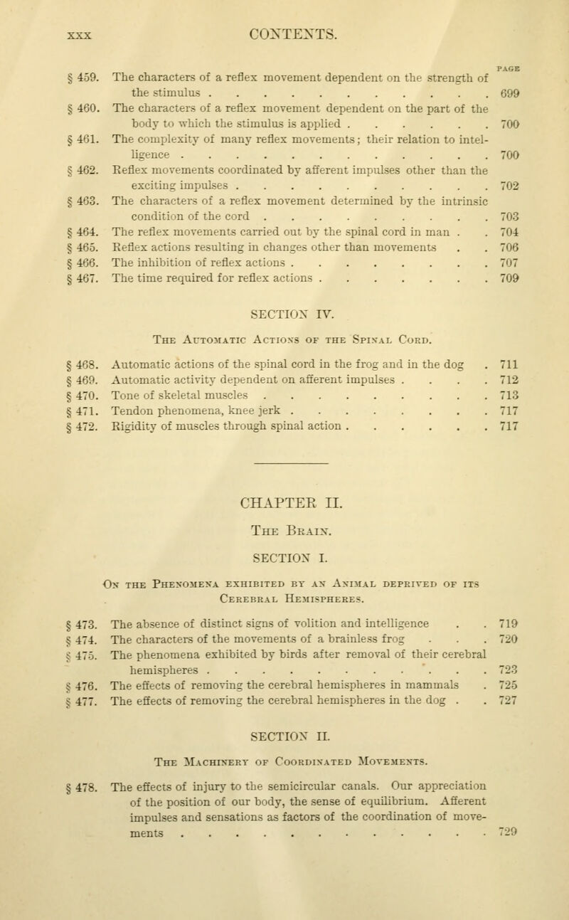 PAGE § 459. The characters of a reflex movement dependent on the strength of the stimulus 699 § 460. The characters of a reflex movement dependent on the part of the body to which the stimulus is applied 700 § 461. The complexity of many reflex movements; their relation to intel- ligence 700 12. Keflex movements coordinated by afferent impulses other than the exciting impulses 702 § 463. The characters of a reflex movement determined by the intrinsic condition of the cord 703 § 464. The reflex movements carried out by the spinal cord in man . . 704 § 465. Reflex actions resulting in changes other than movements . . 706 § 466. The inhibition of reflex actions 707 § 467. The time required for reflex actions 709 SECTION IV. The Automatic Actions of the Spinal Cord. § 468. Automatic actions of the spinal cord in the frog and in the dog . 711 § 469. Automatic activity dependent on afferent impulses .... 712 § 470. Tone of skeletal muscles 713 §471. Tendon phenomena, knee jerk 717 § 472. Rigidity of muscles through spinal action 717 CHAPTER II. The Braix. SECTION I. ox the phenomena exhibited by as animal deprived of it- Cerebral Hemispheres. § 473. The absence of distinct signs of volition and intelligence . .719 S 474. The characters of the movements of a brainless frog . . . 720 § 475. The phenomena exhibited by birds after removal of their cerebral hemispheres . . 723 § 476. The effects of removing the cerebral hemispheres in mammals . 725 § 477. The effects of removing the cerebral hemispheres in the dog . . 727 SECTION II. The Machinery of Coordinated Movements. § 478. The effects of injury to the semicircular canals. Our appreciation of the position of our body, the sense of equilibrium. Afferent impulses and sensations as factors of the coordination of move- ments 729