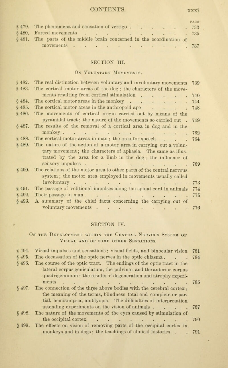 XXXI PAGE §479. The phenomena and causation of vertigo 7.;:; § 480. Forced movements 735 § 481. The parts of the middle brain concerned in the coordination of movements 737 SECTION III. On Yountakv Movements. lsJ. The real distinction between voluntary and involuntary movements 739 § is.;. The cortical motor areas of the dog; the characters of the move- ments resulting from cortical stimulation 740 § 484. The cortical motor areas in the monkey 744 § 485. The cortical motor areas in the anthropoid ape .... 748 § 486. The movements of cortical origin carried out by means of the pyramidal tract; the nature of the movements so carried out . 749 § 487. The results of the removal of a cortical area in dog and in the monkey 762 § 488. The cortical motor areas in man ; the area for speech . . . 764 § 489. The nature of the action of a motor area in carrying out a volun- tary movement; the characters of aphasia. The same as illus- trated by the area for a limb in the dog; the influence of sensory impulses 769 § 490. The relations of the motor area to other parts of the central nervous system ; the motor area employed in movements usually called involuntary 773 § 491. The passage of volitional impulses along the spinal cord in animals 774 § 492. Their passage in man 775 § 493. A summary of the chief facts concerning the carrying out of voluntary movements 776 SECTION IV. On the Development within the Central Nervous System of Visual and of some other Sensations. § 494. Visual impulses and sensations ; visual fields, and binocular vision 781 § 495. The decussation of the optic nerves in the optic chiasma . . . 784 § 496. The course of the optic tract. The endings of the optic tract in the lateral corpus geniculatum, the pulvinar and the anterior corpus quadrigeminum ; the results of degeneration and atrophy experi- ments 785 § 497. The connection of the three above bodies with the cerebral cortex ; the meaning of the terms, blindness total and complete or par- tial, hemianopsia, amblyopia. The difficulties of interpretation attending experiments on the vision of animals .... 787 § 498. The nature of the movements of the eyes caused by stimulation of the occipital cortex 790 § 499. The effects on vision of removing parts of the occipital cortex in monkeys and in dogs ; the teachings of clinical histories . . 791