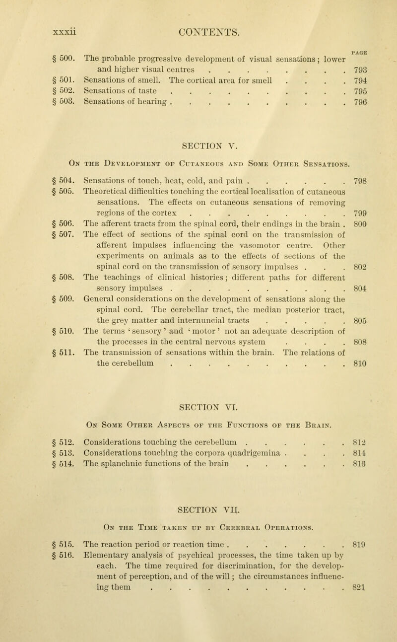 PAGE § 500. The probable progressive development of visual sensations; lower and higher visual centres 793 § 501. Sensations of smell. The cortical area for smell .... 794 § 502. Sensations of taste 795 § 503. Sensations of hearing 796 SECTION V. On the Development of Cutaneous and Some Other Sensations. § 504. Sensations of touch, heat, cold, and pain 798 § 505. Theoretical difficulties touching the cortical localisation of cutaneous sensations. The effects on cutaneous sensations of removing regions of the cortex 799 § 506. The afferent tracts from the spinal cord, their endings in the brain . 800 § 507. The effect of sections of the spinal cord on the transmission of afferent impulses influencing the vasomotor centre. Other experiments on animals as to the effects of sections of the spinal cord on the transmission of sensory impulses . . . 802 § 508. The teachings of clinical histories; different paths for different sensory impulses 804 § 509. General considerations on the development of sensations along the spinal cord. The cerebellar tract, the median posterior tract, the grey matter and internuncial tracts 805 § 510. The terms ' sensory ' and ' motor ' not an adequate description of the processes in the central nervous system .... 808 § 511. The transmission of sensations within the brain. The relations of the cerebellum 810 SECTION VI. On Some Other Aspects of the Functions of the Brain. § 512. Considerations touching the cerebellum 812 § 513. Considerations touching the corpora quadrigemina . . . .814 § 514. The splanchnic functions of the brain 816 SECTION VII. On the Time taken up by Cerebral Operations. § 515. The reaction period or reaction time 819 § 516. Elementary analysis of psychical processes, the time taken up by each. The time required for discrimination, for the develop- ment of perception, and of the will; the circumstances influenc- ing them 821
