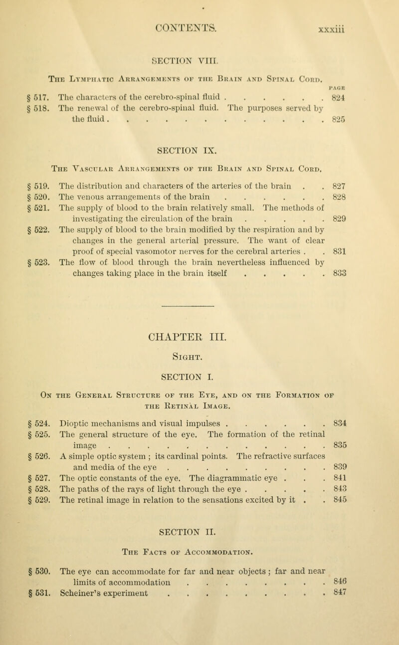 SECTION VIII. The Lymphatic Arrangements of the Brain and Spinal Cord. §517. The characters of the'cerebro-spinal fluid 824 § 518. The renewal of the cerebro-spinal fluid. The purposes served by the fluid 825 SECTION IX. The Vascular Arrangements of the Brain and Spinal Cord. § 519. The distribution and characters of the arteries of the brain . . 827 § 520. The venous arrangements of the brain 828 § 521. The supply of blood to the brain relatively small. The methods of investigating the circulation of the brain 829 § 522. The supply of blood to the brain modified by the respiration and by changes in the general arterial pressure. The want of clear proof of special vasomotor nerves for the cerebral arteries . . 831 § 523. The flow of blood through the brain nevertheless influenced by changes taking place in the brain itself 833 CHAPTER III. Sight. SECTION I. On the General Structure of the Eye, and on the Formation of the Retinal Image. § 524. Dioptic mechanisms and visual impulses 834 § 525. The general structure of the eye. The formation of the retinal image 835 § 526. A simple optic system ; its cardinal points. The refractive surfaces and media of the eye 839 § 527. The optic constants of the eye. The diagrammatic eye . . . 841 § 528. The paths of the rays of light through the eye 843 § 529. The retinal image in relation to the sensations excited by it . . 845 SECTION II. The Facts of Accommodation. § 530. The eye can accommodate for far and near objects ; far and near limits of accommodation 846 § 631. Schemer's experiment 847