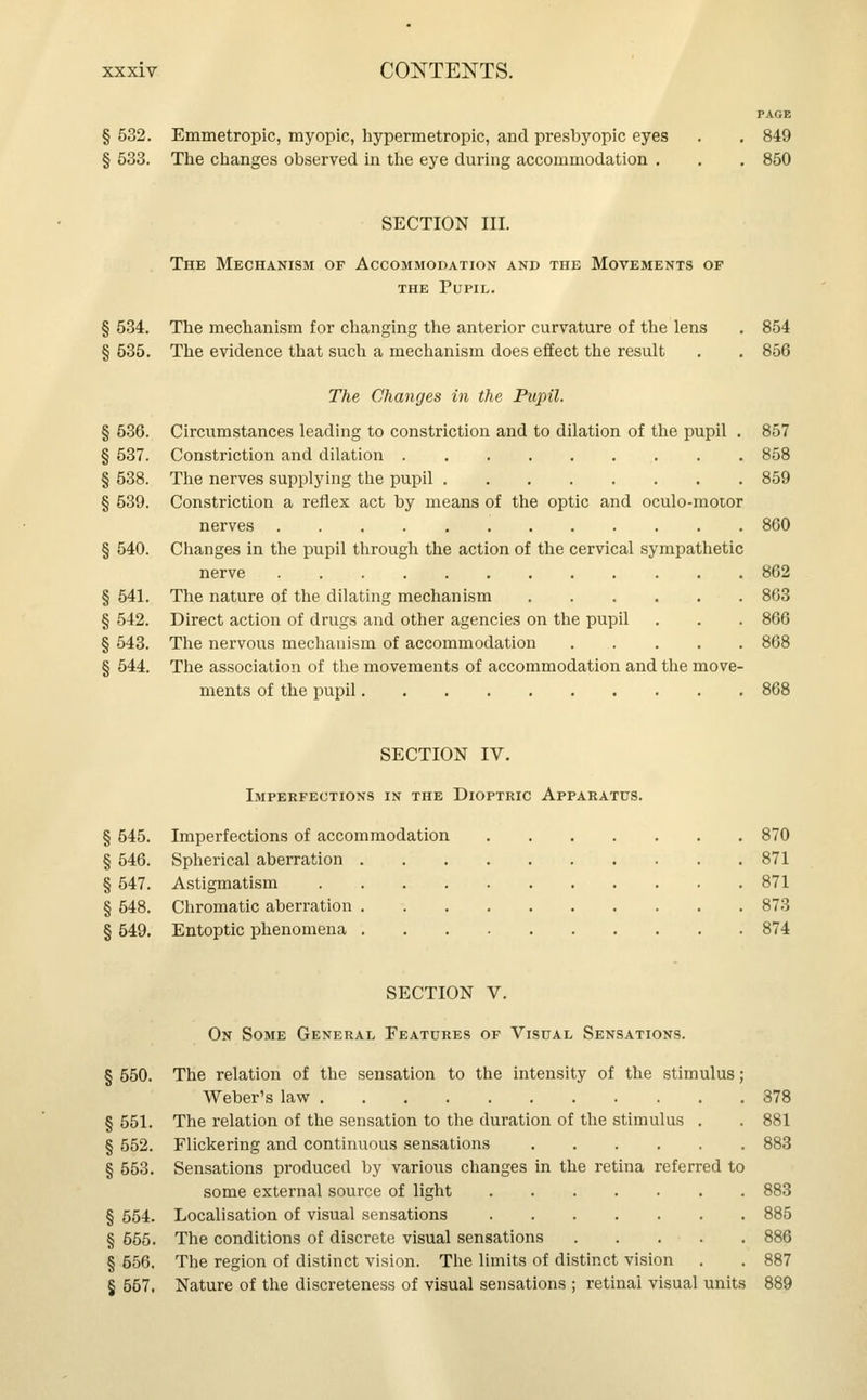 § 532. Emmetropic, myopic, hypermetropic, and presbyopic eyes . . 849 § 533. The changes observed in the eye during accommodation . . . 850 SECTION III. The Mechanism of Accommodation and the Movements of the Pupil. § 534. The mechanism for changing the anterior curvature of the lens . 854 § 535. The evidence that such a mechanism does effect the result . . 856 The Changes in the Pupil. § 536. Circumstances leading to constriction and to dilation of the pupil . 857 § 537. Constriction and dilation 858 § 538. The nerves supplying the pupil 859 § 539. Constriction a reflex act by means of the optic and oculo-motor nerves 860 § 540. Changes in the pupil through the action of the cervical sympathetic nerve 862 § 541. The nature of the dilating mechanism 863 § 542. Direct action of drugs and other agencies on the pupil . . . 866 § 543. The nervous mechanism of accommodation 868 § 544. The association of the movements of accommodation and the move- ments of the pupil 868 SECTION IV. Imperfections in the Dioptric Apparatus. § 545. Imperfections of accommodation 870 § 546. Spherical aberration 871 § 547. Astigmatism 871 § 548. Chromatic aberration 873 § 549. Entoptic phenomena 874 SECTION V. On Some General Features of Visual Sensations. § 550. The relation of the sensation to the intensity of the stimulus; Weber's law 378 § 551. The relation of the sensation to the duration of the stimulus . . 881 § 552. Flickering and continuous sensations 883 § 553. Sensations produced by various changes in the retina referred to some external source of light 883 § 554. Localisation of visual sensations 885 § 665. The conditions of discrete visual sensations . . . . . 886 § 656. The region of distinct vision. The limits of distinct vision . . 887 § 557. Nature of the discreteness of visual sensations ; retinal visual units 889