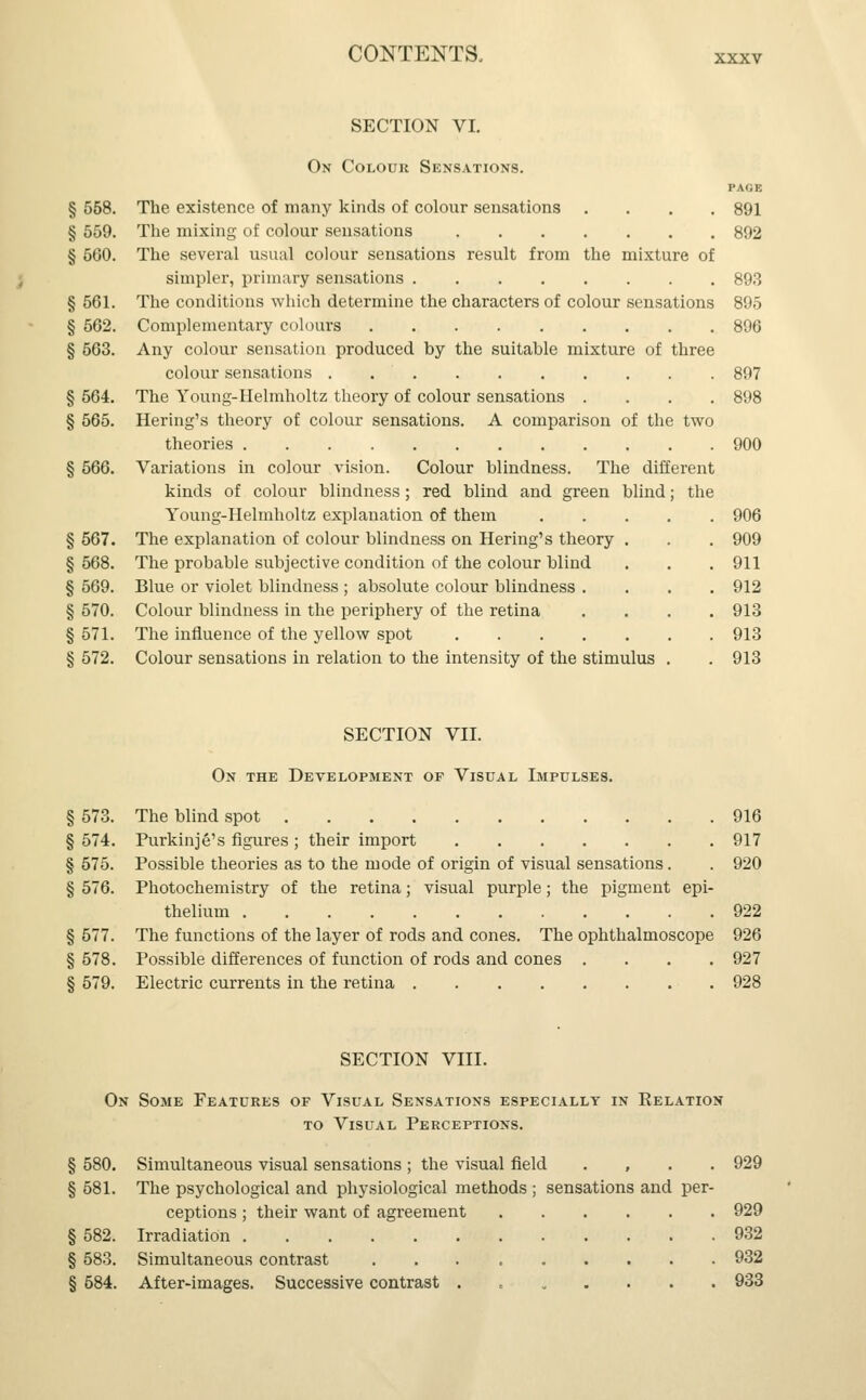 SECTION VI. On Colour Sensations. page § 558. The existence of many kinds of colour sensations .... 891 § 559. The mixing of colour sensations 892 § 5G0. The several usual colour sensations result from the mixture of simpler, primary sensations 893 § 561. The conditions which determine the characters of colour sensations 895 § 562. Complementary colours 896 § 563. Any colour sensation produced by the suitable mixture of three colour sensations . 897 § 564. The Young-Helmholtz theory of colour sensations .... 898 § 565. Hering's theory of colour sensations. A comparison of the two theories 900 § 566. Variations in colour vision. Colour blindness. The different kinds of colour blindness; red blind and green blind; the Young-Helmholtz explanation of them 906 § 567. The explanation of colour blindness on Hering's theory § 568. The probable subjective condition of the colour blind § 569. Blue or violet blindness ; absolute colour blindness . § 570. Colour blindness in the periphery of the retina § 571. The influence of the yellow spot .... . 909 . 911 . 912 . 913 . 913 § 572. Colour sensations in relation to the intensity of the stimulus . . 913 SECTION VII. On the Development of Visual Impulses. § 573. The blind spot 916 § 574. Purkinje's figures ; their import 917 § 575. Possible theories as to the mode of origin of visual sensations. . 920 § 576. Photochemistry of the retina; visual purple; the pigment epi- thelium 922 § 577. The functions of the layer of rods and cones. The ophthalmoscope 926 § 578. Possible differences of function of rods and cones .... 927 § 579. Electric currents in the retina 928 SECTION VIII. On Some Features of Visual Sensations especially in Kelation to Visual Perceptions. § 580. Simultaneous visual sensations ; the visual field , 929 § 581. The psychological and physiological methods ; sensations and per- ceptions ; their want of agreement 929 § 582. Irradiation 932 § 583. Simultaneous contrast ... ...... 932 § 584. After-images. Successive contrast ....... 933