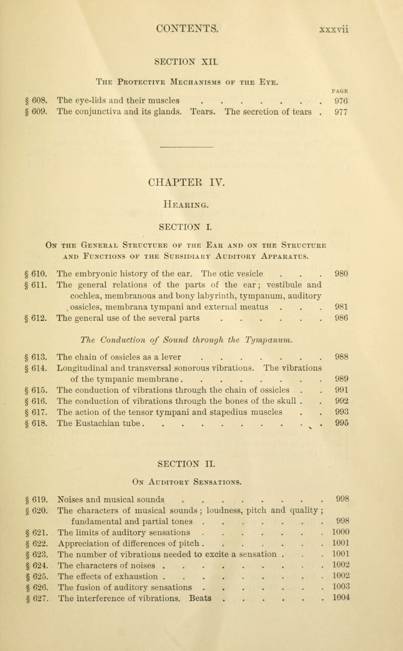 SECTION XII. The Protective Mechanisms of the Eye. PAGE § 608. The eye-lids and their muscles 976 § 609. The conjunctiva and its glands. Tears. The secretion of tears . 977 CHAPTER IV. Hearing. SECTION I. On the General Structure of the Ear and on the Structure and Functions of the Subsidiary Auditory Apparatus. § 610. The embryonic history of the ear. The otic vesicle . . . 980 § 611. The general relations of the parts of the ear; vestibule and cochlea, membranous and bony labyrinth, tympanum, auditory , ossicles, membrana tympani and external meatus . . . 981 § 612. The general use of the several parts 986 The Condxiction of Sound through the Tympanum. § 613. The chain of ossicles as a lever 988 § 614. Longitudinal and transversal sonorous vibrations. The vibrations of the tympanic membrane § 615. The conduction of vibrations through the chain of ossicles § 616. The conduction of vibrations through the bones of the skull § 617. The action of the tensor tympani and stapedius muscles §618. The Eustachian tube 989 991 992 993 995 SECTION II. On Auditory Sensations. § 619. Noises and musical sounds 998 § 620. The characters of musical sounds; loudness, pitch and quality ; fundamental and partial tones 998 § 621. The limits of auditory sensations 1000 § 622. Appreciation of differences of pitch 1001 § 623. The number of vibrations needed to excite a sensation . . . 1001 § 624. The characters of noises 1002 § 625. The effects of exhaustion 1002 § 626. The fusion of auditory sensations 1003 § 627. The interference of vibrations. Beats 1004