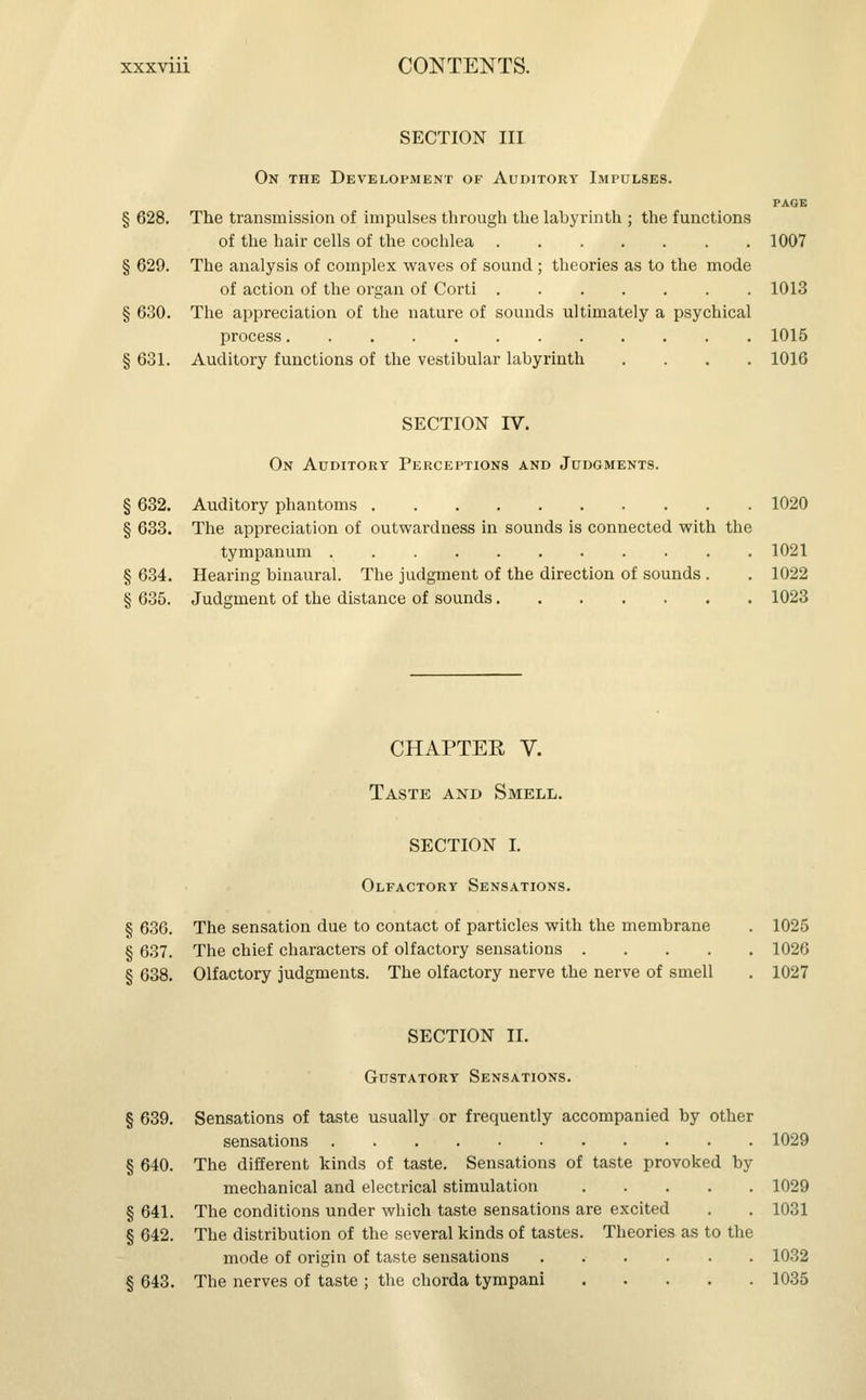 SECTION III On the Development of Auditory Impulses. PAGE § 628. The transmission of impulses through the labyrinth ; the functions of the hair cells of the cochlea 1007 § 629. The analysis of complex waves of sound ; theories as to the mode of action of the organ of Corti 1013 § 630. The appreciation of the nature of sounds ultimately a psychical process 1015 § 631. Auditory functions of the vestibular labyrinth .... 1016 SECTION IV. On Auditory Perceptions and Judgments. § 632. Auditory phantoms 1020 § 633. The appreciation of outwardness in sounds is connected with the tympanum 1021 § 634. Hearing binaural. The judgment of the direction of sounds . . 1022 § 635. Judgment of the distance of sounds 1023 CHAPTER V. Taste and Smell. SECTION i. Olfactory Sensations. § 636. The sensation due to contact of particles with the membrane . 1025 § 637. The chief characters of olfactory sensations 1026 § 638. Olfactory judgments. The olfactory nerve the nerve of smell . 1027 SECTION II. Gustatory Sensations. § 639. Sensations of taste usually or frequently accompanied by other sensations 1029 § 640. The different kinds of taste. Sensations of taste provoked by mechanical and electrical stimulation 1029 § 641. The conditions under which taste sensations are excited . . 1031 § 642. The distribution of the several kinds of tastes. Theories as to the mode of origin of taste sensations 1032 § 643. The nerves of taste ; the chorda tympani 1035