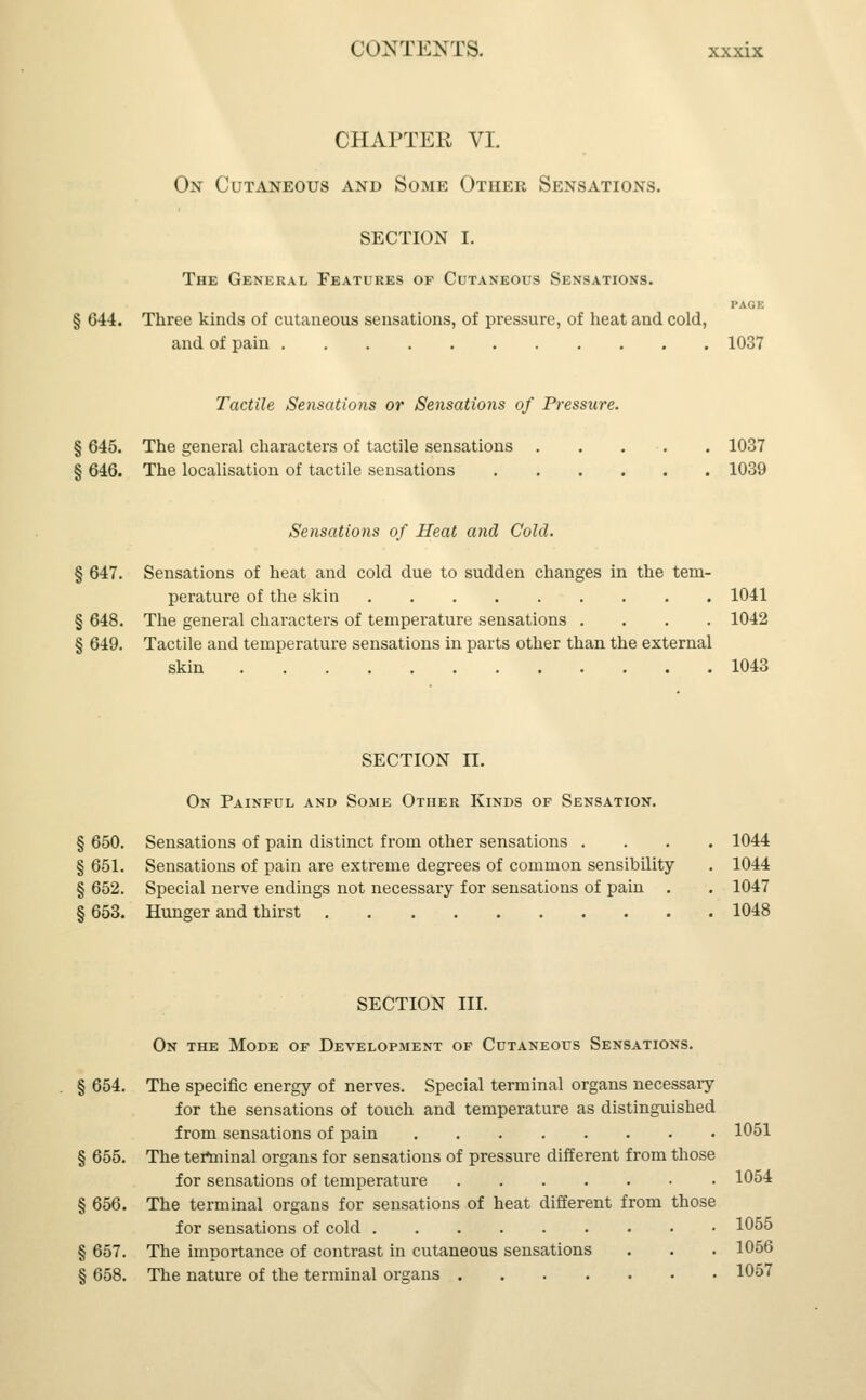 CHAPTER VI. 0>r Cutaneous and Some Other Sensations. SECTION I. The General Features of Cutaneous Sensations. PAGE § 644. Three kinds of cutaneous sensations, of pressure, of heat and cold, and of pain 1037 Tactile Sensations or Sensations of Pressure. § 645. The general characters of tactile sensations . . . . 1037 § 646. The localisation of tactile seusations 1039 Sensations of Heat and Cold. § 647. Sensations of heat and cold due to sudden changes in the tem- perature of the skin 1041 § 648. The general characters of temperature sensations .... 1042 § 649. Tactile and temperature sensations in parts other than the external skin 1043 SECTION II. On Painful and Some Other Kinds of Sensation. § 650. Sensations of pain distinct from other sensations .... 1044 § 651. Sensations of pain are extreme degrees of common sensibility . 1044 § 652. Special nerve endings not necessary for sensations of pain . . 1047 § 653. Hunger and thirst 1048 SECTION III. On the Mode of Development of Cutaneous Sensations. § 654. The specific energy of nerves. Special terminal organs necessary for the sensations of touch and temperature as distinguished from sensations of pain 1051 § 655. The tertninal organs for sensations of pressure different from those for sensations of temperature 1054 § 656. The terminal organs for sensations of heat different from those for sensations of cold 1055 § 657. The importance of contrast in cutaneous sensations . . . 1056 § 658. The nature of the terminal organs 1057