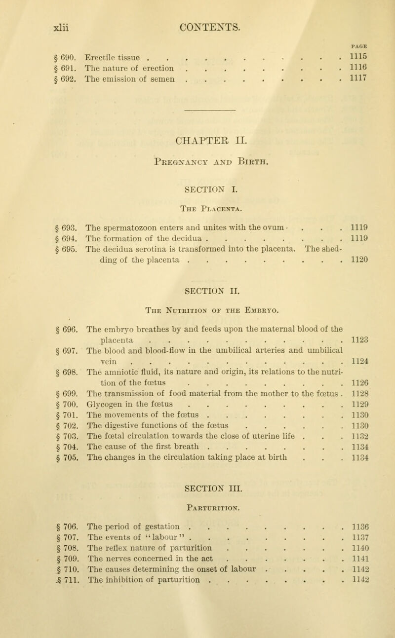 PAGE § 690. Erectile tissue 1115 §691. The nature of erection 1116 § 692. The emission of semen 1117 CHAPTER II. Pregnancy and Birth. SECTION I. The Placenta. § 693. The spermatozoon enters and unites with the ovum • . . .1119 §694. The formation of the decidua 1119 § 695. The decidua serotina is transformed into the placenta. The shed- ding of the placenta 1120 SECTION II. The Nutrition of the Embryo. § 696. The embryo breathes by and feeds upon the maternal blood of the placenta 1123 § 697. The blood and blood-flow in the umbilical arteries and umbilical vein 1124 § 698. The amniotic fluid, its nature and origin, its relations to the nutri- tion of the foetus 1126 § 699. The transmission of food material from the mother to the foetus . 1128 § 700. Glycogen in the fcetus 1129 §701. The movements of the fcetus 1130 § 702. The digestive functions of the fcetus 1130 §703. The foetal circulation towards the close of uterine life . . . 1132 § 704. The cause of the first breath 1134 §705. The changes in the circulation taking place at birth . . . 1134 SECTION III. Parturition. § 706. The period of gestation 1136 §707. The events of labour 1137 § 708. The reflex nature of parturition 1140 § 709. The nerves concerned in the act .1141 § 710. The causes determining the onset of labour 1142 4 711. The inhibition of parturition 1142