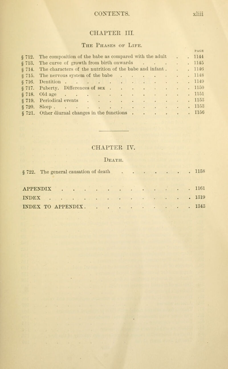 CHAPTER III. The Phases of Life. § 712. The composition of the babe as compared with the adult § 713. The curve of growth from birth onwards § 714. The characters of the nutrition of the babe and infant ^ 71). The nervous system of the babe § 716. Dentition .... § 717. Puberty. Differences of sex §718. Old age .... § 719. Periodical events § 720. Sleep § 721. Other diurnal changes in the functions 1144 1145 1148 1148 1141) 11 GO 1151 1153 1153 1156 CHAPTER IV. Death. § 722. The general causation of death 1158 APPENDIX 1161 INDEX 1319 INDEX TO APPENDIX 1343