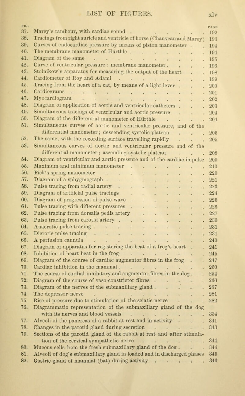 no. I- \'.r 37. Marey's tambour, with cardiac sound 192 38. Tracings from right auricle and ventricle of horse (Chauveau and Marey) 193 39. Curves of endocardiac pressure by means of piston manometer . . 104 40. The membrane manometer of Hiirthle 194 41. Diagram of the same 195 42. Curve of ventricular pressure : membrane manometer .... 196 43. Stolnikow's apparatus for measuring the output of the heart . . 198 44. Cardiometer of Roy and Adami 199 4.3. Tracing from the heart of a cat, by means of a light lever . . . 200 4(5. Cardiograms 201 47. Myocardiogram 202 48. Diagram of application of aortic and ventricular catheters . . .203 49. Simultaneous tracings of ventricular and aortic pressure . . . 204 50. Diagram of the differential manometer of Hiirthle .... 204 51. Simultaneous curves of aortic and ventricular pressure, and of the differential manometer; descending systolic plateau . . . 205 52. The same, with the recording surface travelling rapidly . . . 205 53. Simultaneous curves of aortic and ventricular pressure and of the differential manometer ; ascending systolic plateau . . . 208 54. Diagram of ventricular and aortic pressure and of the cardiac impulse 209 55. Maximum and minimum manometer 210 56. Pick's spring manometer 220 57. Diagram of a sphygmograph 221 58. Pulse tracing from radial artery 223 59. Diagram of artificial pulse tracings 224 60. Diagram of progression of pulse wave 225 61. Pulse tracing with different pressures 226 62. Pulse tracing from dorsalis pedis artery 227 63. Pulse tracing from carotid artery 230 64. Anacrotic pulse tracing 231 65. Dicrotic pulse tracing 231 66. A perfusion cannula 240 67. Diagram of apparatus for registering the beat of a frog's heart . . 241 68. Inhibition of heart beat in the frog 245 69. Diagram of the course of cardiac augmentor fibres in the frog . . 247 70. Cardiac inhibition in the mammal 250 71. The course of cardial inhibitory and augmentor fibres in the dog. . 254 72. Diagram of the course of vaso-constrictor fibres 266 73. Diagram of the nerves of the submaxillary gland 267 74. The depressor nerve 281 75. Rise of pressure due to stimulation of the sciatic nerve . . . 282 76. Diagrammatic representation of the submaxillary gland of the dog with its nerves and blood vessels 334 77. Alveoli of the pancreas of a rabbit at rest and in activity . . .341 78. Changes in the parotid gland during secretion 343 79. Sections of the parotid gland of the rabbit at rest and after stimula- tion of the cervical sympathetic nerve 344 80. Mucous cells from the fresh submaxillary gland of the dog . . . 344 81. Alveoli of dog's submaxillary gland in loaded and in discharged phases 345 82. Gastric gland of mammal (bat) during activity 346