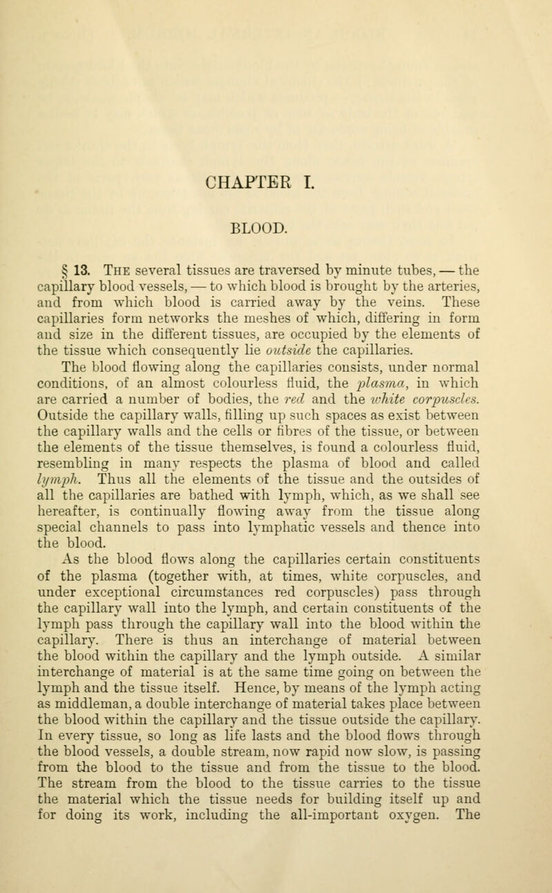 BLOOD. § 13. The several tissues are traversed by minute tubes, — the capillary blood vessels, — to which blood is brought by the arteries, and from which blood is carried away by the veins. These capillaries form networks the meshes of which, differing in form and size in the different tissues, are occupied by the elements of the tissue which consequently lie outside the capillaries. The blood flowing along the capillaries consists, under normal conditions, of an almost colourless fluid, the plasma, in which are carried a number of bodies, the red and the white corpuscles. Outside the capillary walls, filling up such spaces as exist between the capillary walls and the cells or fibres of the tissue, or between the elements of the tissue themselves, is found a colourless fluid, resembling in many respects the plasma of blood and called lymph. Thus all the elements of the tissue and the outsides of all the capillaries are bathed with lymph, which, as we shall see hereafter, is continually flowing away from the tissue along special channels to pass into lymphatic vessels and thence into the blood. As the blood flows along the capillaries certain constituents of the plasma (together with, at times, white corpuscles, and under exceptional circumstances red corpuscles) pass through the capillary wall into the lymph, and certain constituents of the lymph pass through the capillary wall into the blood within the capillary. There is thus an interchange of material between the blood within the capillary and the lymph outside. A similar interchange of material is at the same time going on between the lymph and the tissue itself. Hence, by means of the lymph acting as middleman, a double interchange of material takes place between the blood within the capillary and the tissue outside the capillary. In every tissue, so long as life lasts and the blood flows through the blood vessels, a double stream, now rapid now slow, is passing from the blood to the tissue and from the tissue to the blood. The stream from the blood to the tissue carries to the tissue the material which the tissue needs for building itself up and for doing its work, including the all-important oxygen. The