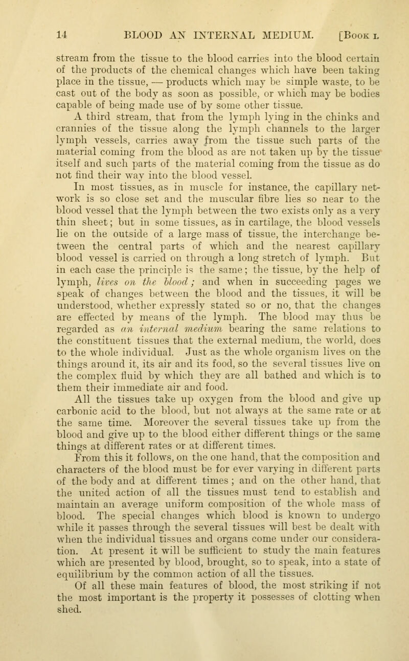 stream from the tissue to the blood carries into the blood certain of the products of the chemical changes which have been taking place in the tissue, — products which may be simple waste, to be cast out of the body as soon as possible, or which may be bodies capable of being made use of by some other tissue. A third stream, that from the lymph lying in the chinks and crannies of the tissue along the lymph channels to the larger lymph vessels, carries away from the tissue such parts of the material coming from the blood as are not taken up by the tissue itself and such parts of the material coming from the tissue as do not find their way into the blood vessel. In most tissues, as in muscle for instance, the capillary net- work is so close set and the muscular fibre lies so near to the blood vessel that the lymph between the two exists only as a very thin sheet; but in some tissues, as in cartilage, the blood vessels lie on the outside of a large mass of tissue, the interchange be- tween the central parts of which and the nearest capillary blood vessel is carried on through a long stretch of lymph. But in each case the principle i^ the same; the tissue, by the help of lymph, lives on the blood; and when in succeeding pages we speak of changes between the blood and the tissues, it will be understood, whether expressly stated so or no, that the changes are effected by means of the lymph. The blood may thus lie regarded as an internal medium bearing the same relations to the constituent tissues that the external medium, the world, does to the whole individual. Just as the whole organism lives on the things around it, its air and its food, so the several tissues live on the complex fluid by which they are all bathed and which is to them their immediate air and food. All the tissues take up oxygen from the blood and give up carbonic acid to the blood, but not always at the same rate or at the same time. Moreover the several tissues take up from the blood and give up to the blood either different things or the same things at different rates or at different times. From this it follows, on the one hand, that the composition and characters of the blood must be for ever varying in different parts of the body and at different times ; and on the other hand, that the united action of all the tissues must tend to establish and maintain an average uniform composition of the whole mass of blood. The special changes which blood is known to undergo while it passes through the several tissues will best be dealt with when the individual tissues and organs come under our considera- tion. At present it will be sufficient to study the main features which are presented by blood, brought, so to speak, into a state of equilibrium by the common action of all the tissues. Of all these main features of blood, the most striking if not the most important is the property it possesses of clotting when shed.