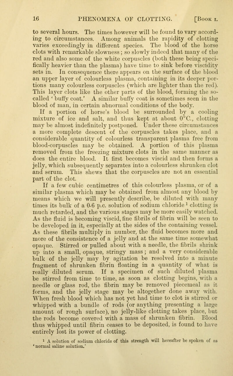 to several hours. The times however will be found to vary accord- ing to circumstances. Among animals the rapidity of clotting varies exceedingly in different species. The blood of the horse clots with remarkable slowness ; so slowly indeed that many of the red and also some of the white corpuscles (both these being speci- fically heavier than the plasma) have time to sink before viscidity sets in. In consequence there appears on the surface of the blood an upper layer of colourless plasma, containing in its deeper por- tions many colourless corpuscles (which are lighter than the red). This layer clots like the other parts of the blood, forming the so- called ' buffy coat.' A similar buffy coat is sometimes seen in the blood of man, in certain abnormal conditions of the body. If a portion of horse's blood be surrounded by a cooling mixture of ice and salt, and thus kept at about 0°C, clotting may be almost indefinitely postponed. Under these circumstances a more complete descent of the corpuscles takes place, and a considerable quantity of colourless transparent plasma free from blood-corpuscles may be obtained. A portion of this plasma removed from the freezing mixture clots in the same manner as does the entire blood. It first becomes viscid and then forms a jelly, which subsequently separates into a colourless shrunken clot and serum. This shews that the corpuscles are not an essential part of the clot. If a few cubic centimetres of this colourless plasma, or of a similar plasma which may be obtained from almost any blood by means which we will presently describe, be diluted with many times its bulk of a 0-6 p.c. solution of sodium chloride1 clotting is much retarded, and the various stages may be more easily watched. As the fluid is becoming viscid, fine fibrils of fibrin will be seen to be developed in it, especially at the sides of the containing vessel. As these fibrils multiply in number, the fluid becomes more and more of the consistence of a jelly and at the same time somewhat opaque. Stirred or pulled about with a needle, the fibrils shrink up into a small, opaque, stringy mass ; and a very considerable bulk of the jelly may by agitation be resolved into a minute fragment of shrunken fibrin floating in a quantity of what is really diluted serum. If a specimen of such diluted plasma be stirred from time to time, as soon as clotting begins, with a needle or glass rod, the fibrin may be removed piecemeal as it forms, and the jelly stage may be altogether done away with. When fresh blood which has not yet had time to clot is stirred or whipped with a bundle of rods (or anything presenting a large amount of rough surface), no jelly-like clotting takes place, but the rods become covered with a mass of shrunken fibrin. Blood thus whipped until fibrin ceases to be deposited, is found to have entirely lost its power of clotting. 1 A solution of sodium chloride of this strength will hereafter be spoken of as 'normal saline solution.'
