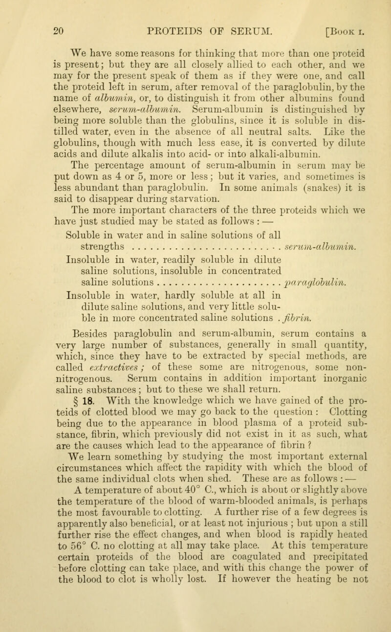 We have some reasons for thinking that more than one proteid is present; but they are all closely allied to each other, and we may for the present speak of them as if they were one, and call the proteid left in serum, after removal of the paraglobulin, by the name of albumin, or, to distinguish it from other albumins found elsewhere, serum-albumin. Serum-albumin is distinguished by being more soluble than the globulins, since it is soluble in dis- tilled water, even in the absence of all neutral salts. Like the globulins, though with much less ease, it is converted by dilute acids and dilute alkalis into acid- or into alkali-albumin. The percentage amount of serum-albumin in serum may be put down as 4 or 5, more or less; but it varies, and sometimes is less abundant than paraglobulin. In some animals (snakes) it is said to disappear during starvation. The more important characters of the three proteids which we have just studied may be stated as follows : — Soluble in water and in saline solutions of all strengths • . serum-albumin. Insoluble in water, readily soluble in dilute saline solutions, insoluble in concentrated saline solutions paraglobulin. Insoluble in water, hardly soluble at all in dilute saline solutions, and very little solu- ble in more concentrated saline solutions . fibrin. Besides paraglobulin and serum-albumin, serum contains a very large number of substances, generally in small quantity, which, since they have to be extracted by special methods, are called extractives; of these some are nitrogenous, some non- nitrogenous. Serum contains in addition important inorganic saline substances; but to these we shall return. § 18. With the knowledge which we have gained of the pro- teids of clotted blood we may go back to the question : Clotting being due to the appearance in blood plasma of a proteid sub- stance, fibrin, which previously did not exist in it as such, what are the causes which lead to the appearance of fibrin ? We learn something by studying the most important external circumstances which affect the rapidity with which the blood of the same individual clots when shed. These are as follows : — A temperature of about 40° C, which is about or slightly above the temperature of the blood of warm-blooded animals, is perhaps the most favourable to clotting. A further rise of a few degrees is apparently also beneficial, or at least not injurious ; but upon a still further rise the effect changes, and when blood is rapidly heated to 56° C. no clotting at all may take place. At this temperature certain proteids of the blood are coagulated and precipitated before clotting can take place, and with this change the power of the blood to clot is wholly lost. If however the heating be not