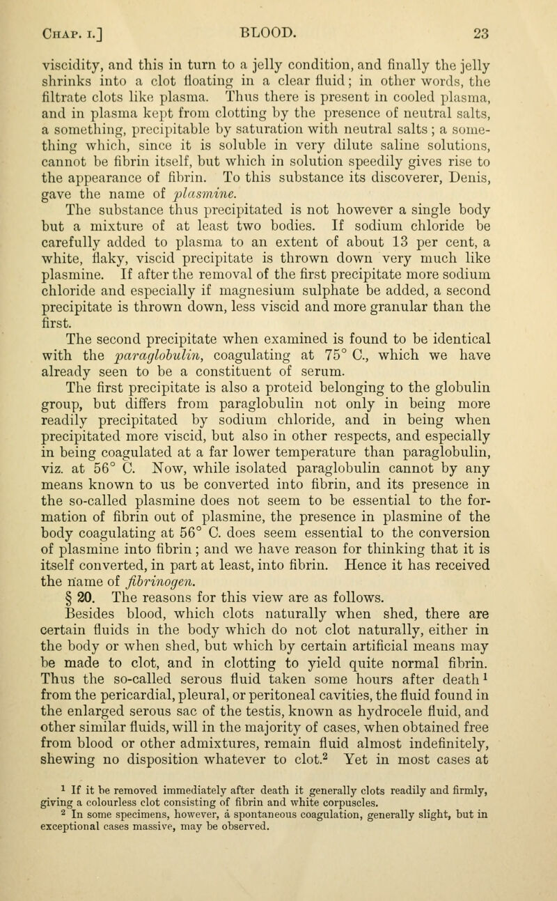 viscidity, and this in turn to a jelly condition, and finally the jelly shrinks into a clot floating in a clear fluid; in other words, the filtrate clots like plasma. Thus there is present in cooled plasma, and in plasma kept from clotting by the presence of neutral salts, a something, precipitable by saturation with neutral salts ; a some- thing which, since it is soluble in very dilute saline solutions, cannot be fibrin itself, but which in solution speedily gives rise to the appearance of fibrin. To this substance its discoverer, Denis, gave the name of plasmine. The substance thus precipitated is not however a single body but a mixture of at least two bodies. If sodium chloride be carefully added to plasma to an extent of about 13 per cent, a white, flaky, viscid precipitate is thrown down very much like plasmine. If after the removal of the first precipitate more sodium chloride and especially if magnesium sulphate be added, a second precipitate is thrown down, less viscid and more granular than the first. The second precipitate when examined is found to be identical with the paraglobulin, coagulating at 75° C, which we have already seen to be a constituent of serum. The first precipitate is also a proteid belonging to the globulin group, but differs from paraglobulin not only in being more readily precipitated by sodium chloride, and in being when precipitated more viscid, but also in other respects, and especially in being coagulated at a far lower temperature than paraglobulin, viz. at 56° C. Now, while isolated paraglobulin cannot by any means known to us be converted into fibrin, and its presence in the so-called plasmine does not seem to be essential to the for- mation of fibrin out of plasmine, the presence in plasmine of the body coagulating at 56° C. does seem essential to the conversion of plasmine into fibrin; and we have reason for thinking that it is itself converted, in part at least, into fibrin. Hence it has received the name of fibrinogen. § 20. The reasons for this view are as follows. Besides blood, which clots naturally when shed, there are certain fluids in the body which do not clot naturally, either in the body or when shed, but which by certain artificial means may be made to clot, and in clotting to yield quite normal fibrin. Thus the so-called serous fluid taken some hours after death1 from the pericardial, pleural, or peritoneal cavities, the fluid found in the enlarged serous sac of the testis, known as hydrocele fluid, and other similar fluids, will in the majority of cases, when obtained free from blood or other admixtures, remain fluid almost indefinitely, shewing no disposition whatever to clot.2 Yet in most cases at 1 If it be removed immediately after death it generally clots readily and firmly, giving a colourless clot consisting of fibrin and white corpuscles. 2 In some specimens, however, a spontaneous coagulation, generally slight, but in exceptional cases massive, may be observed.
