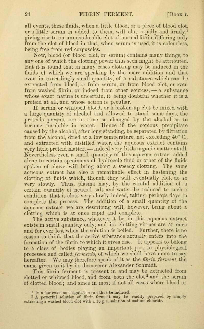 all events, these fluids, when a little blood, or a piece of blood clot, or a little serum is added to them, will clot rapidly and firmly,1 giving rise to an unmistakeable clot of normal fibrin, differing only from the clot of blood in that, when serum is used, it is colourless, being free from red corpuscles. Now, blood (or blood clot, or serum) contains many things, to any one of which the clotting power thus seen might be attributed. But it is found that in many cases clotting may be induced in the fluids of which we are speaking by the mere addition and that even in exceedingly small quantity, of a substance which can be extracted from blood, or from serum, or from blood clot, or even from washed fibrin, or indeed from other sources, — a substance whose exact nature is uncertain, it being doubtful whether it is a proteid at all, and whose action is peculiar. If serum, or whipped blood, or a broken-up clot be mixed with a large quantity of alcohol and allowed to stand some days, the proteids present are in time so changed by the alcohol as to become insoluble in water. Hence if the copious precipitate caused by the alcohol, after long standing, be separated by filtration from the alcohol, dried at a low temperature, not exceeding 40° C, and extracted with distilled water, the aqueous extract contains very little proteid matter, — indeed very little organic matter at all. Nevertheless even a small quantity of this aqueous extract added alone to certain specimens of hydrocele fluid or other of the fluids spoken of above, will bring about a speedy clotting. The same aqueous extract has also a remarkable effect in hastening the clotting of fluids which, though they will eventually clot, do so very slowly. Thus, plasma may, by the careful addition of a certain quantity of neutral salt and water, be reduced to such a condition that it clots very slowly indeed, taking perhaps days to complete the process. The addition of a small quantity of the aqueous extract we are describing will, however, bring about a clotting which is at once rapid and complete. The active substance, whatever it be, in this aqueous extract exists in small quantity only, and its clotting virtues are at once and for ever lost when the solution is boiled. Further, there is no reason to think that the active substance actually enters into the formation of the fibrin to which it gives rise. It appears to belong to a class of bodies playing an important part in physiological processes and called ferments, of which we shall have more to say hereafter. We may therefore speak of it as the fibrin ferment, the name given to it by its discoverer Alexander Schmidt. This fibrin ferment is present in and may be extracted from clotted or whipped blood, and from both the clot2 and the serum of clotted blood; and since in most if not all cases where blood or 1 In a few cases no coagulation can thus be induced. 2 A powerful solution of fibrin ferment may be readily prepared by simply extracting a washed blood clot with a 10 p.c. solution of sodium chloride.