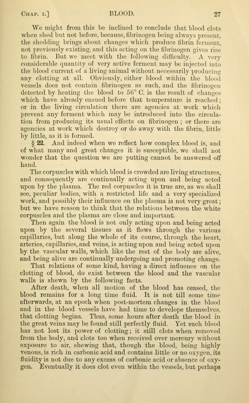 We might from this be inclined to conclude that blood clots when shed but not before, because, fibrinogen being always present, the shedding brings about changes which produce fibrin ferment, not previously existing, and this acting on the fibrinogen gives rise to fibrin. But we meet with the following difficulty. A very considerable quantity of very active ferment may be injected into the blood current of a living animal without necessarily producing any clotting at all. Obviously, either blood within the blood vessels does not contain fibrinogen as such, and the fibrinogen detected by heating the blood to 56° C. is the result of changes which have already ensued before that temperature is reached; or in the living circulation there are agencies at work which prevent any ferment which may be introduced into the circula- tion from producing its usual effects on fibrinogen ; or there are agencies at work which destroy or do away with the fibrin, little by little, as it is formed. § 22. And indeed when we reflect how complex blood is, and of what many and great changes it is susceptible, we shall not wonder that the question we are putting cannot be answered off hand. The corpuscles with which blood is crowded are living structures, and consequently are continually acting upon and being acted upon by the plasma. The red corpuscles it is true are, as we shall see, peculiar bodies, with a restricted life and a very specialized work, and possibly their influence on the plasma is not very great; but we have reason to think that the relations between the white corpuscles and the plasma are close and important. Then again the blood is not only acting upon and being acted upon by the several tissues as it flows through the various capillaries, but along the whole of its course, through the heart, arteries, capillaries, and veins, is acting upon and being acted upon by the vascular walls, which like the rest of the body are alive, and being alive are continually undergoing and promoting change. That relations of some kind, having a direct influence on the clotting of blood, do exist between the blood and the vascular walls is shewn by the following facts. After death, when all motion of the blood has ceased, the blood remains for a long time fluid. It is not till some time afterwards, at an epoch when post-mortem changes in the blood and in the blood vessels have had time to develope themselves, that clotting begins. Thus, some hours after death the blood in the great veins may be found still perfectly fluid. Yet such blood has not lost its power of clotting; it still clots when removed from the body, and clots too when received over mercury without exposure to air, shewing that, though the blood, being highly venous, is rich in carbonic acid and contains little or no oxygen, its fluidity is not due to any excess of carbonic acid or absence of oxy- gen. Eventually it does clot even within the vessels, but perhaps