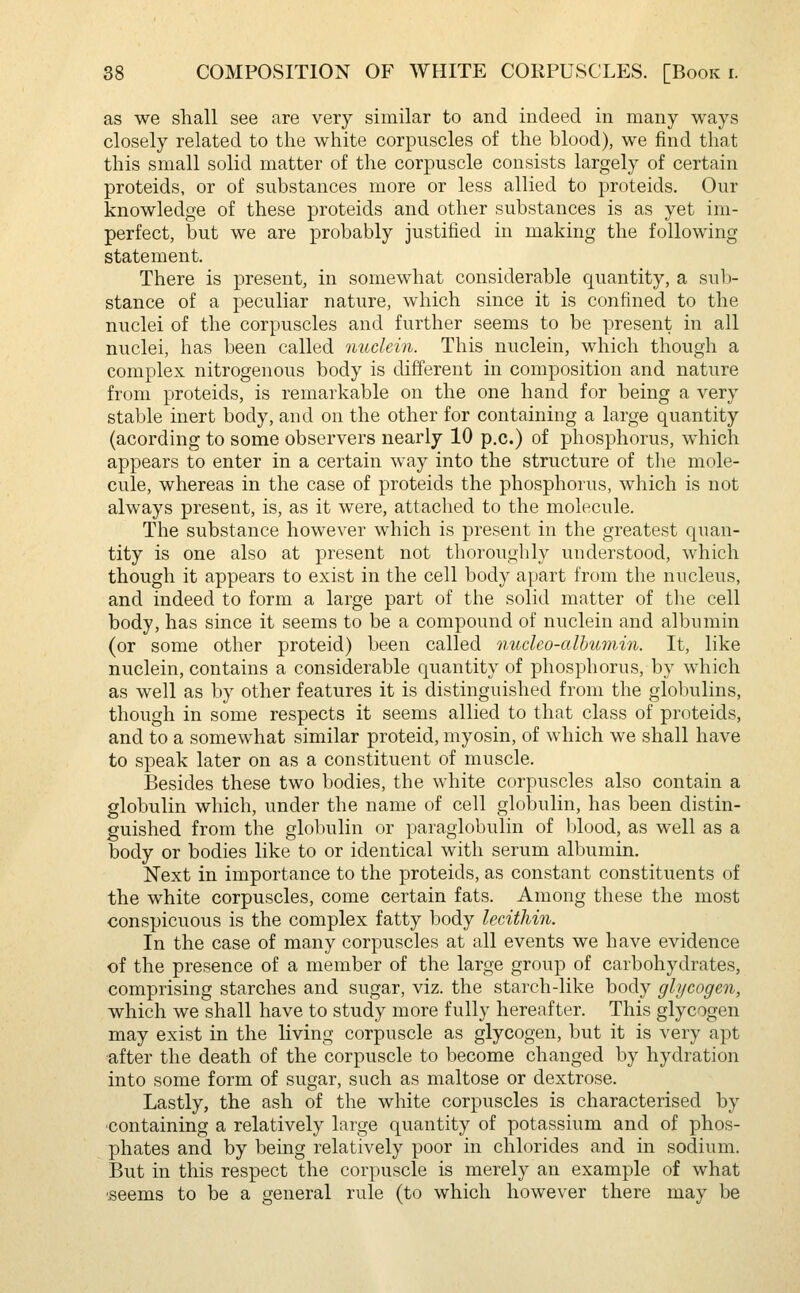 as we shall see are very similar to and indeed in many ways closely related to the white corpuscles of the blood), we find that this small solid matter of the corpuscle consists largely of certain proteids, or of substances more or less allied to proteids. Our knowledge of these proteids and other substances is as yet im- perfect, but we are probably justified in making the following statement. There is present, in somewhat considerable quantity, a sub- stance of a peculiar nature, which since it is confined to the nuclei of the corpuscles and further seems to be present in all nuclei, has been called nuclein. This nuclein, which though a complex nitrogenous body is different in composition and nature from proteids, is remarkable on the one hand for being a very stable inert body, and on the other for containing a large quantity (acording to some observers nearly 10 p.c.) of phosphorus, which appears to enter in a certain way into the structure of the mole- cule, whereas in the case of proteids the phosphorus, which is not always present, is, as it were, attached to the molecule. The substance however which is present in the greatest quan- tity is one also at present not thoroughly understood, which though it appears to exist in the cell body apart from the nucleus, and indeed to form a large part of the solid matter of the cell body, has since it seems to be a compound of nuclein and albumin (or some other proteid) been called nncleo-albumin. It, like nuclein, contains a considerable quantity of phosphorus, by which as well as by other features it is distinguished from the globulins, though in some respects it seems allied to that class of proteids, and to a somewhat similar proteid, myosin, of which we shall have to speak later on as a constituent of muscle. Besides these two bodies, the white corpuscles also contain a globulin which, under the name of cell globulin, has been distin- guished from the globulin or paraglobulin of blood, as well as a body or bodies like to or identical with serum albumin. Next in importance to the proteids, as constant constituents of the white corpuscles, come certain fats. Among these the most conspicuous is the complex fatty body lecithin. In the case of many corpuscles at all events we have evidence of the presence of a member of the large group of carbohydrates, comprising starches and sugar, viz. the starch-like body glycogen, which we shall have to study more fully hereafter. This glycogen may exist in the living corpuscle as glycogen, but it is very apt after the death of the corpuscle to become changed by hydration into some form of sugar, such as maltose or dextrose. Lastly, the ash of the white corpuscles is characterised by containing a relatively large quantity of potassium and of phos- phates and by being relatively poor in chlorides and in sodium. But in this respect the corpuscle is merely an example of what seems to be a general rule (to which however there may be