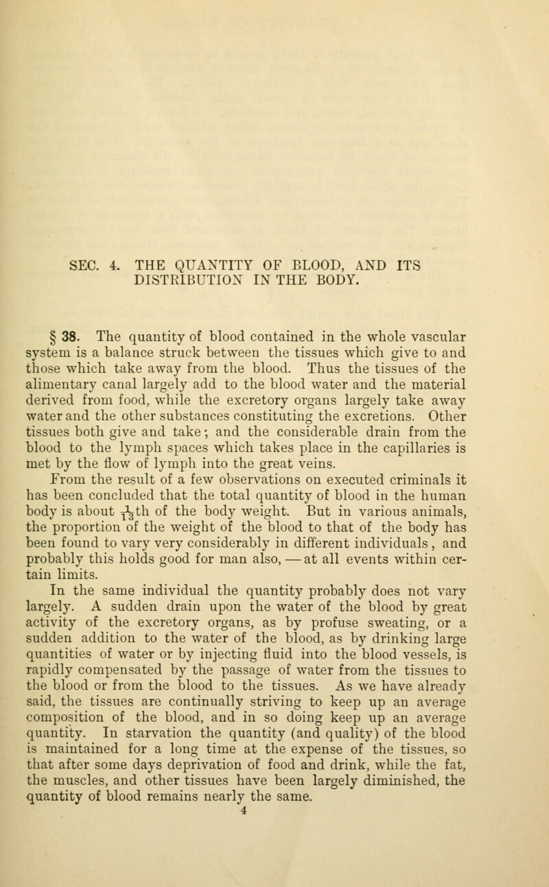 SEC. 4. THE QUANTITY OF BLOOD, AND ITS DISTRIBUTION IN THE BODY. § 38. The quantity of blood contained in the whole vascular system is a balance struck between the tissues which give to and those which take away from the blood. Thus the tissues of the alimentary canal largely add to the blood water and the material derived from food, while the excretory organs largely take away water and the other substances constituting the excretions. Other tissues both give and take; and the considerable drain from the blood to the lymph spaces which takes place in the capillaries is met by the flow of lymph into the great veins. From the result of a few observations on executed criminals it has been concluded that the total quantity of blood in the human body is about ^gth of the body weight. But in various animals, the proportion of the weight of the blood to that of the body has been found to vary very considerably in different individuals , and probably this holds good for man also, — at all events within cer- tain limits. In the same individual the quantity probably does not vary largely. A sudden drain upon the water of the blood by great activity of the excretory organs, as by profuse sweating, or a sudden addition to the water of the blood, as by drinking large quantities of water or by injecting fluid into the blood vessels, is rapidly compensated by the passage of water from the tissues to the blood or from the blood to the tissues. As we have already said, the tissues are continually striving to keep up an average composition of the blood, and in so doing keep up an average quantity. In starvation the quantity (and quality) of the blood is maintained for a long time at the expense of the tissues, so that after some days deprivation of food and drink, while the fat, the muscles, and other tissues have been largely diminished, the quantity of blood remains nearly the same. 4