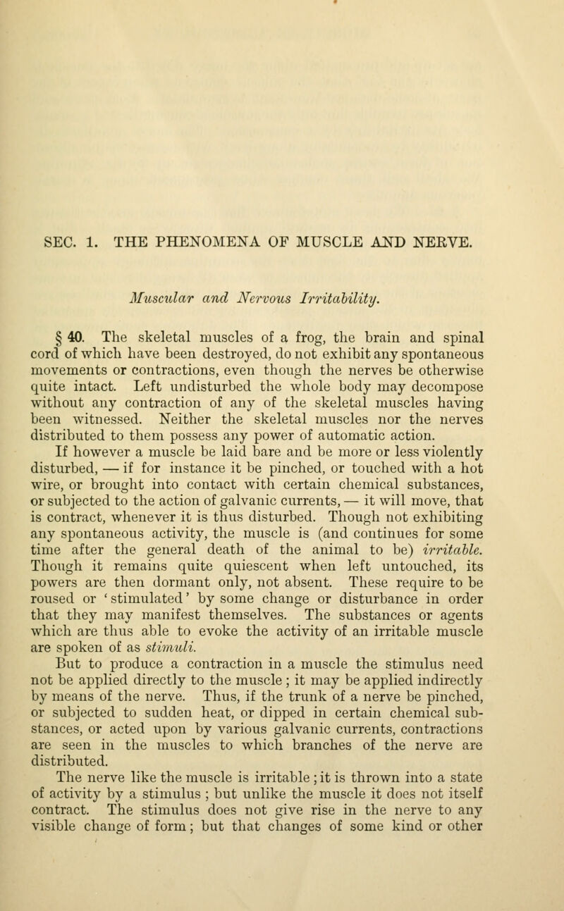 SEC. 1. THE PHENOMENA OF MUSCLE AND NERVE. Muscular and Nervous Irritability. § 40. The skeletal muscles of a frog, the brain and spinal cord of which have been destroyed, do not exhibit any spontaneous movements or contractions, even though the nerves be otherwise quite intact. Left undisturbed the whole body may decompose without any contraction of any of the skeletal muscles having been witnessed. Neither the skeletal muscles nor the nerves distributed to them possess any power of automatic action. If however a muscle be laid bare and be more or less violently disturbed, — if for instance it be pinched, or touched with a hot wire, or brought into contact with certain chemical substances, or subjected to the action of galvanic currents, — it will move, that is contract, whenever it is thus disturbed. Though not exhibiting any spontaneous activity, the muscle is (and continues for some time after the general death of the animal to be) irritable. Though it remains quite quiescent when left untouched, its powers are then dormant only, not absent. These require to be roused or ' stimulated' by some change or disturbance in order that they may manifest themselves. The substances or agents which are thus able to evoke the activity of an irritable muscle are spoken of as stimuli. But to produce a contraction in a muscle the stimulus need not be applied directly to the muscle; it may be applied indirectly by means of the nerve. Thus, if the trunk of a nerve be pinched, or subjected to sudden heat, or dipped in certain chemical sub- stances, or acted upon by various galvanic currents, contractions are seen in the muscles to which branches of the nerve are distributed. The nerve like the muscle is irritable ; it is thrown into a state of activity by a stimulus ; but unlike the muscle it does not itself contract. The stimulus does not give rise in the nerve to any visible change of form; but that changes of some kind or other