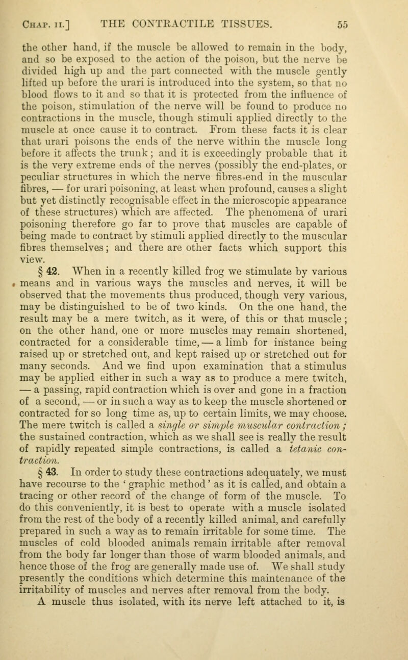 the other hand, if the muscle be allowed to remain in the body, and so be exposed to the action of the poison, but the nerve be divided high up and the part connected with the muscle gently- lifted up before the urari is introduced into the system, so that no blood flows to it and so that it is protected from the influence of the poison, stimulation of the nerve will be found to produce no contractions in the muscle, though stimuli applied directly to the muscle at once cause it to contract. From these facts it is clear that urari poisons the ends of the nerve within the muscle long before it affects the trunk; and it is exceedingly probable that it is the very extreme ends of the nerves (possibly the end-plates, or peculiar structures in which the nerve fibres.end in the muscular fibres, — for urari poisoning, at least when profound, causes a slight but yet distinctly recognisable effect in the microscopic appearance of these structures) which are affected. The phenomena of urari poisoning therefore go far to prove that muscles are capable of being made to contract by stimuli applied directly to the muscular fibres themselves; and there are other facts which support this view. § 42. When in a recently killed frog we stimulate by various means and in various ways the muscles and nerves, it will be observed that the movements thus produced, though very various, may be distinguished to be of two kinds. On the one hand, the result may be a mere twitch, as it were, of this or that muscle ; on the other hand, one or more muscles may remain shortened, contracted for a considerable time, — a limb for instance being raised up or stretched out, and kept raised up or stretched out for many seconds. And we find upon examination that a stimulus may be applied either in such a way as to produce a mere twitch, — a passing, rapid contraction which is over and gone in a fraction of a second, — or in such a way as to keep the muscle shortened or contracted for so long time as, up to certain limits, we may choose. The mere twitch is called a single or simple muscular contraction ; the sustained contraction, which as we shall see is really the result of rapidly repeated simple contractions, is called a tetanic con- traction. § 43. In order to study these contractions adequately, we must have recourse to the ' graphic method' as it is called, and obtain a tracing or other record of the change of form of the muscle. To do this conveniently, it is best to operate with a muscle isolated from the rest of the body of a recently killed animal, and carefully prepared in such a way as to remain irritable for some time. The muscles of cold blooded animals remain irritable after removal from the body far longer than those of warm blooded animals, and hence those of the frog are generally made use of. We shall study presently the conditions which determine this maintenance of the irritability of muscles and nerves after removal from the body. A muscle thus isolated, with its nerve left attached to it, is