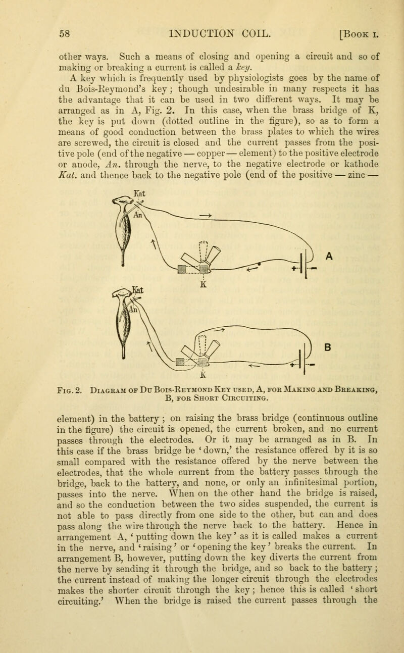 other ways. Such a means of closing and opening a circuit and so of making or hreaking a current is called a key. A key which is frequently used by physiologists goes by the name of du Bois-Eeymond's key; though undesirable in many respects it has the advantage that it can be used in two different waj-s. It may be arranged as in A, Fig. 2. In this case, when the brass bridge of K, the key is put down (dotted outline in the figure), so as to form a means of good conduction between the brass plates to which the wires are screwed, the circuit is closed and the current passes from the posi- tive pole (end of the negative — copper— element) to the positive electrode or anode, An. through the nerve, to the negative electrode or kathode Kat. and thence back to the negative pole (end of the positive — zinc — Fig. 2. Diagram of Du Bois-Ketmond Ket used, A, for Making and Breaking, B, for Short Circuiting. element) in the battery ; on raising the brass bridge (continuous outline in the figure) the circuit is opened, the current broken, and no current passes through the electrodes. Or it may be arranged as in B. In this case if the brass bridge be ' down,' the resistance offered by it is so small compared with the resistance offered by the nerve between the electrodes, that the whole current from the battery passes through the bridge, back to the battery, and none, or only an infinitesimal portion, passes into the nerve. When on the other hand the bridge is raised, and so the conduction between the two sides suspended, the current is not able to pass directly from one side to the other, but can and does pass along the wire through the nerve back to the battery. Hence in arrangement A, ' putting down the key' as it is called makes a current in the nerve, and ' raising ' or ' opening the key' breaks the current. In arrangement B, however, putting down the key diverts the current from the nerve by sending it through the bridge, and so back to the battery; the current instead of making the longer circuit through the electrodes makes the shorter circuit through the key; hence this is called ' short circuiting.' When the bridge is raised the current passes through the