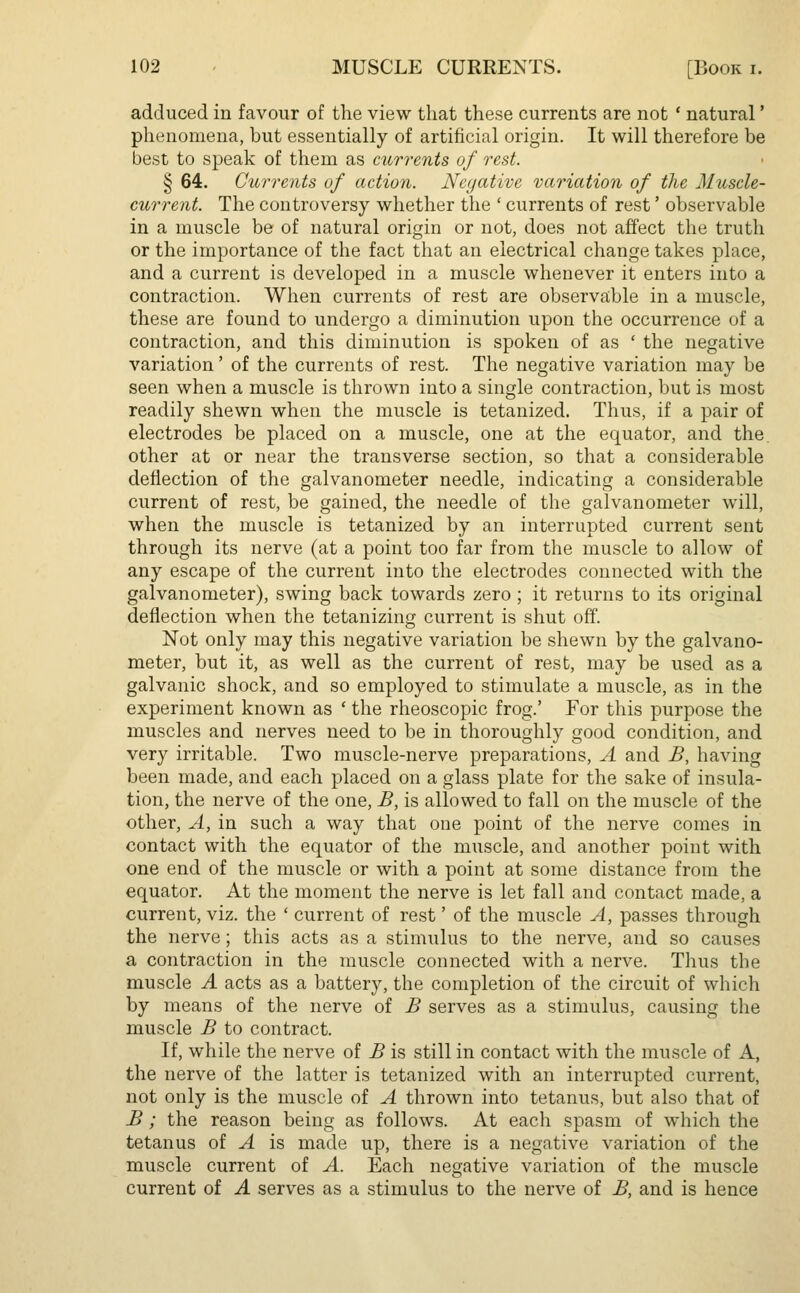 adduced in favour of the view that these currents are not ' natural' phenomena, but essentially of artificial origin. It will therefore be best to speak of them as currents of rest. § 64. Currents of action. Negative variation of the Muscle- current. The controversy whether the ' currents of rest' observable in a muscle be of natural origin or not, does not affect the truth or the importance of the fact that an electrical change takes place, and a current is developed in a muscle whenever it enters into a contraction. When currents of rest are observable in a muscle, these are found to undergo a diminution upon the occurrence of a contraction, and this diminution is spoken of as ' the negative variation' of the currents of rest. The negative variation may be seen when a muscle is thrown into a single contraction, but is most readily shewn when the muscle is tetanized. Thus, if a pair of electrodes be placed on a muscle, one at the equator, and the other at or near the transverse section, so that a considerable deflection of the galvanometer needle, indicating a considerable current of rest, be gained, the needle of the galvanometer will, when the muscle is tetanized by an interrupted current sent through its nerve (at a point too far from the muscle to allow of any escape of the current into the electrodes connected with the galvanometer), swing back towards zero ; it returns to its original deflection when the tetanizing current is shut off. Not only may this negative variation be shewn by the galvano- meter, but it, as well as the current of rest, may be used as a galvanic shock, and so employed to stimulate a muscle, as in the experiment known as ' the rheoscopic frog.' For this purpose the muscles and nerves need to be in thoroughly good condition, and very irritable. Two muscle-nerve preparations, A and B, having been made, and each placed on a glass plate for the sake of insula- tion, the nerve of the one, B, is allowed to fall on the muscle of the other, A, in such a way that one point of the nerve comes in contact with the equator of the muscle, and another point with one end of the muscle or with a point at some distance from the equator. At the moment the nerve is let fall and contact made, a current, viz. the ' current of rest' of the muscle A, passes through the nerve; this acts as a stimulus to the nerve, and so causes a contraction in the muscle connected with a nerve. Thus the muscle A acts as a battery, the completion of the circuit of which by means of the nerve of B serves as a stimulus, causing the muscle B to contract. If, while the nerve of B is still in contact with the muscle of A, the nerve of the latter is tetanized with an interrupted current, not only is the muscle of A thrown into tetanus, but also that of B; the reason being as follows. At each spasm of which the tetanus of A is made up, there is a negative variation of the muscle current of A. Each negative variation of the muscle current of A serves as a stimulus to the nerve of B, and is hence