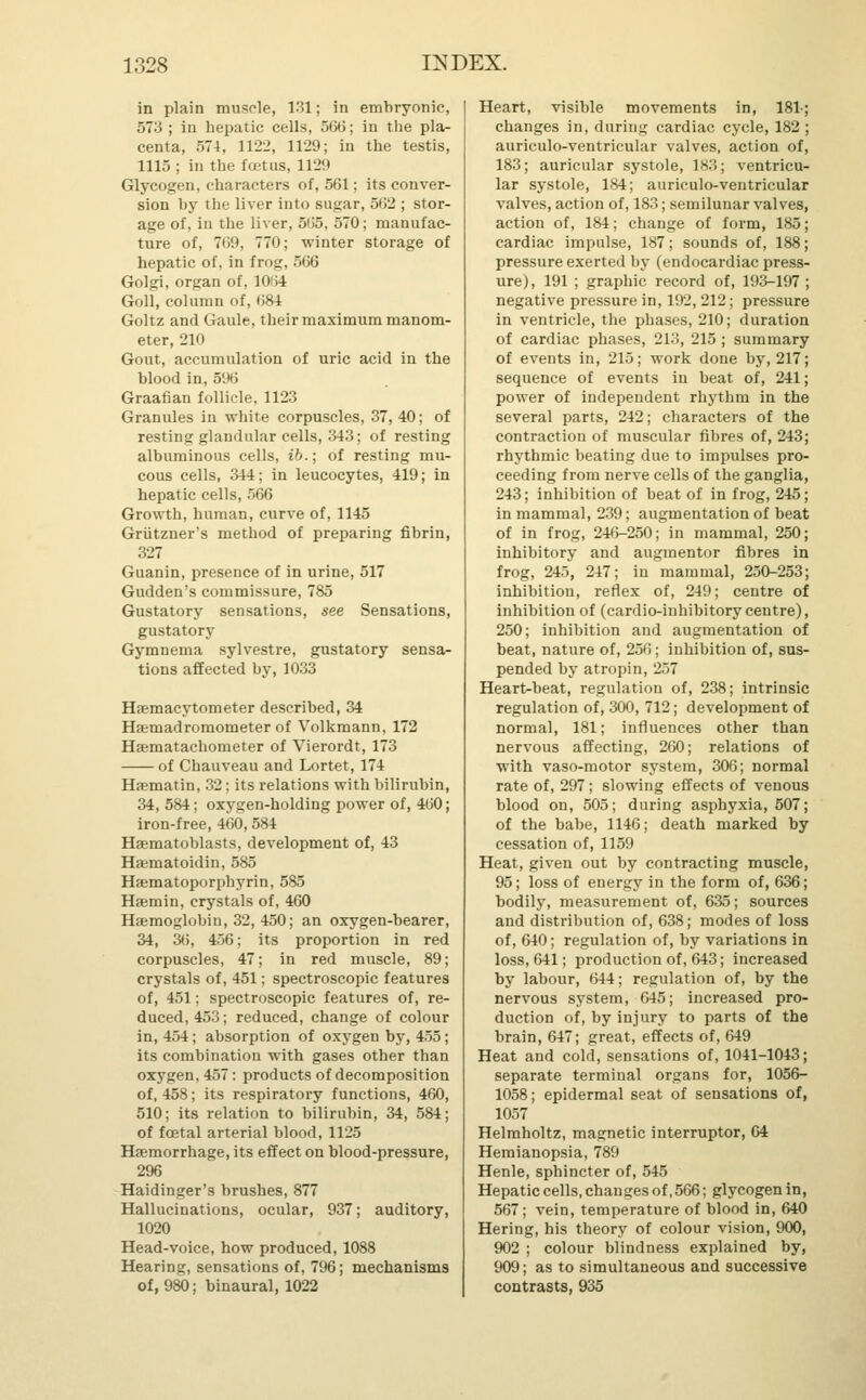 in plain muscle, 131; in embryonic, 573 ; in hepatic cells, 566; in the pla- centa, 574, 1122, 1129; in the testis, 1115; in the foetus, 1129 Glycogen, characters of, 561; its conver- sion hy the liver into sugar, 562 ; stor- age of, in the liver, 565, 570; manufac- ture of, 769, 770; winter storage of hepatic of, in frog, 566 Golgi, organ of, 1064 Goll, column of, 68-1 Goltz and Gaule, their maximum manom- eter, 210 Gout, accumulation of uric acid in the Wood in, 596 Graafian follicle, 1123 Granules in white corpuscles, 37, 40; of resting glandular cells, 343; of resting albuminous cells, ib.; of resting mu- cous cells, 344; in leucocytes, 419; in hepatic cells, 566 Growth, human, curve of, 1145 Griitzner's method of preparing fibrin, 327 Guanin, presence of in urine, 517 Gudden's commissure, 785 Gustatory sensations, see Sensations, gustatory Gymnema sylvestre, gustatory sensa- tions affected by, 1033 Hsemacytometer described, 34 Hamadromometer of Volkmann, 172 Hsematachometer of Vierordt, 173 of Chauveau and Lortet, 174 Haematin, 32; its relations with bilirubin, 34, 584; oxygen-holding power of, 460; iron-free, 460, 584 Hasmatoblasts, development of, 43 Hamatoidin, 585 Hsematoporphyrin, 585 Haamin, crystals of, 460 Haemoglobin, 32, 450; an oxygen-bearer, 34, 36, 456; its proportion in red corpuscles, 47; in red muscle, 89; crystals of, 451; spectroscopic features of, 451; spectroscopic features of, re- duced, 453; reduced, change of colour in, 454; absorption of oxygen by, 455; its combination with gases other than oxygen, 457: products of decomposition of, 458; its respiratory functions, 460, 510; its relation to bilirubin, 34, 584; of foetal arterial blood, 1125 Haemorrhage, its effect on blood-pressure, 296 Haidinger's brushes, 877 Hallucinations, ocular, 937; auditory, 1020 Head-voice, how produced, 1088 Hearing, sensations of, 796; mechanisms of, 980; binaural, 1022 Heart, visible movements in, 181-; changes in, during cardiac cycle, 182 ; auriculo-ventricular valves, action of, 183; auricular systole, 183; ventricu- lar systole, 184; auriculo-ventricular valves, action of, 183; semilunar valves, action of, 184; change of form, 185; cardiac impulse, 187; sounds of, 188; pressure exerted by (endocardiac press- ure), 191 ; graphic record of, 193-197 ; negative pressure in, 192, 212; pressure in ventricle, the phases, 210; duration of cardiac phases, 213, 215 ; summary of events in, 215; work done by, 217; sequence of events in beat of, 241; power of independent rhythm in the several parts, 242; characters of the contraction of muscular fibres of, 243; rhythmic beating due to impulses pro- ceeding from nerve cells of the ganglia, 243; inhibition of beat of in frog, 245; in mammal, 239; augmentation of beat of in frog, 246-250; in mammal, 250; inhibitory and augmentor fibres in frog, 245, 247; in mammal, 250-253; inhibition, reflex of, 249; centre of inhibition of (cardio-inhibitorycentre), 250; inhibition and augmentation of beat, nature of, 256; inhibition of, sus- pended by atropin, 257 Heart-beat, regulation of, 238; intrinsic regulation of, 300, 712; development of normal, 181; influences other than nervous affecting, 260; relations of with vaso-motor system, 306; normal rate of, 297; slowing effects of venous blood on, 505; during asphyxia, 507; of the babe, 1146; death marked by cessation of, 1159 Heat, given out by contracting muscle, 95; loss of energy in the form of, 636; bodily, measurement of, 635; sources and distribution of, 638; modes of loss of, 640; regulation of, by variations in loss, 641; production of, 643; increased by labour, 644; regulation of, by the nervous system, 645; increased pro- duction of, by injury to parts of the brain, 647; great, effects of, 649 Heat and cold, sensations of, 1041-1043; separate terminal organs for, 1056- 1058; epidermal seat of sensations of, 1057 Helmholtz, magnetic interruptor, 64 Hemianopsia, 789 Henle, sphincter of, 545 Hepatic cells, changes of, 566; glycogen in, 567; vein, temperature of blood in, 640 Hering, his theory of colour vision, 900, 902 ; colour blindness explained by, 909; as to simultaneous and successive contrasts, 935