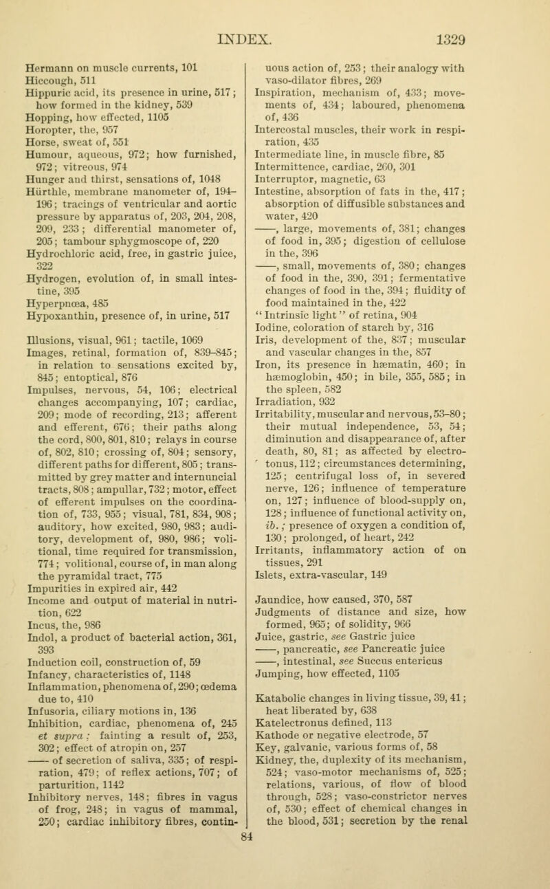 Hermann on muscle currents, 101 Hiccough, 511 Hippuric acid, its presence in urine, 517; how formed in the kidney, 539 Hopping, how effected, 1105 Horopter, the, 957 Horse, sweat of, 551 Humour, aqueous, 972; how furnished, 972; vitreous, 974 Hunger and thirst, sensations of, 1048 Hiirthle, membrane manometer of, 194- 190; tracings of ventricular and aortic pressure by apparatus of, 203, 204, 208, 209, 233; differential manometer of, 205; tambour sphygmoscope of, 220 Hydrochloric acid, free, in gastric juice, 322 Hydrogen, evolution of, in small intes- tine, 395 Hyperpncea, 485 Hypoxauthin, presence of, in urine, 517 Illusions, visual, 961; tactile, 1069 Images, retinal, formation of, 839-845; in relation to sensations excited by, 845; entoptical, 876 Impulses, nervous, 54, 106; electrical changes accompanying, 107; cardiac, 209; mode of recording, 213; afferent and efferent, 676; their paths along the cord, 800,801, 810; relays in course of, 802, 810; crossing of, 804; sensory, different paths for different, 805; trans- mitted by grey matter and internuncial tracts, 808; ampullar, 732; motor, effect of efferent impulses on the coordina- tion of, 733, 955; visual, 781, 834, 908; auditory, how excited, 980, 983; audi- tory, development of, 980, 986; voli- tional, time required for transmission, 774; volitional, course of, in man along the pyramidal tract, 775 Impurities in expired air, 442 Income and output of material in nutri- tion, 622 Incus, the, 986 Indol, a product of bacterial action, 361, 393 Induction coil, construction of, 59 Infancy, characteristics of, 1148 Inflammation, phenomena of, 290; oedema due to,410 Infusoria, ciliary motions in, 136 Inhibition, cardiac, phenomena of, 245 et supra : fainting a result of, 253, 302; effect of atropin on, 257 of secretion of saliva, 335; of respi- ration, 479; of reflex actions, 707; of parturition, 1142 Inhibitory nerves, 148; fibres in vagus of frog, 248; in vagus of mammal, 250; cardiac inhibitory fibres, contin- uous action of, 253; their analogy with vaso-dilator fibres, 269 Inspiration, mechanism of, 433; move- ments of, 434; laboured, phenomena of, 436 Intercostal muscles, their work in respi- ration, 4.i.i Intermediate line, in muscle fibre, 85 Intermittence, cardiac, 2(10, 301 Interruptor, magnetic, 63 Intestine, absorption of fats in the, 417; absorption of diffusible substances and water, 420 , large, movements of, 381; changes of food in, 395; digestion of cellulose in the, 396 , small, movements of, 380; changes of food in the, 390, 391; fermentative changes of food in the, 394; fluidity of food maintained in the, 422  Intrinsic light of retina, 904 Iodine, coloration of starch by, 316 Iris, development of the, 837; muscular and vascular changes in the, 857 Iron, its presence in haematin, 460; in haemoglobin, 450; in bile, 355,585; in the spleen, 582 Irradiation, 932 Irritability, muscular and nervous, 53-80; their mutual independence, 53, 54 ; diminution and disappearance of, after death, 80, 81; as affected by electro- tonus, 112; circumstances determining, 125; centrifugal loss of, in severed nerve, 126; influence of temperature on, 127; influence of blood-supply on, 128; influence of functional activity on, ib.; presence of oxygen a condition of, 130; prolonged, of heart, 242 Irritants, inflammatory action of on tissues, 291 Islets, extra-vascular, 149 Jaundice, how caused, 370, 587 Judgments of distance and size, how formed, 965; of solidity, 966 Juice, gastric, see Gastric juice , pancreatic, see Pancreatic juice , intestinal, see Succus entericus Jumping, how effected, 1105 Katabolic changes in living tissue, 39, 41; heat liberated by, 638 Katelectronus defined, 113 Kathode or negative electrode, 57 Key, galvanic, various forms of, 58 Kidney, the, duplexity of its mechanism, 524; vaso-motor mechanisms of, 525; relations, various, of flow of blood through, 528; vaso-constrictor nerves of, 530; effect of chemical changes in the blood, 531; secretion by the renal 84