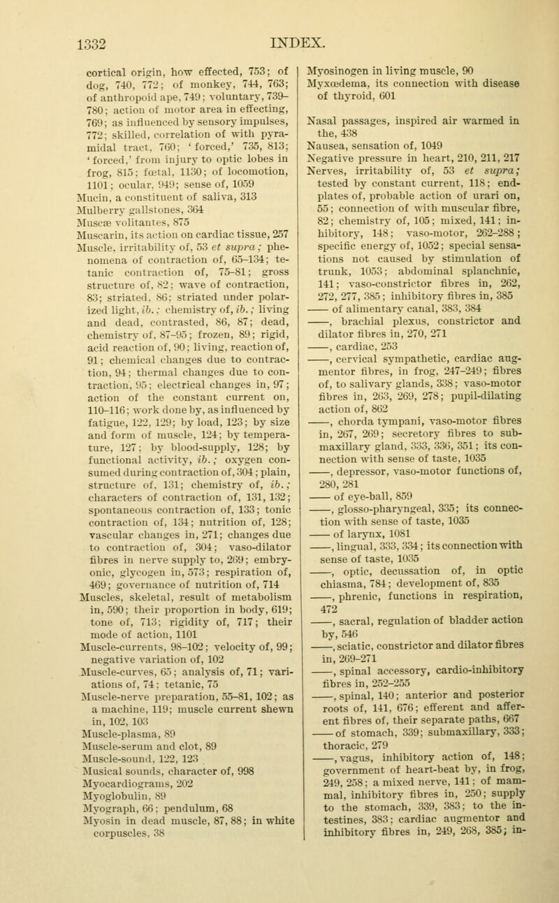 cortical origin, how effected, 753; of dog, 740, 772; of monkey, 744, 763 of anthropoid ape, 749; voluntary, 739- 780; action of motor area in effecting 769; as influenced by sensory impulses 772; skilled, correlation of with pyra midal tract, 760; 'forced,' 735, 813 'forced.' from injury to optic lobes in frog, 815: foetal, 1130; of locomotion, 1101; ocular. 949; sense of, 1059 Mucin, a constituent of saliva, 313 Mulberry gallstones, 364 Muscse volitantes, 875 Muscarin, its action on cardiac tissue, 257 Muscle, irritability of, 53 et supra; phe- nomena of contraction of, 65-134; te- tanic contraction of, 75-81; gross structure of. 82: wave of contraction, 83; striated. 86; striated under polar- ized light, ib.; chemistry of, ib.; living and dead, contrasted, 86, 87; dead, chemistry of. 87-95; frozen, 89; rigid, acid reaction of, 90; living, reaction of, 91; chemical changes due to contrac- tion, 94; thermal changes due to con- traction, 95; electrical changes in, 97; action of the constant current on, 110-116; work done by, as influenced by fatigue, 122, 129; by load, 123; by size and form of muscle, 124; by tempera- ture, 127; by blood-supply, 128; by functional activity, ib.; oxygen con- sumed during contraction of, 304; plain, structure of, 131; chemistry of, ib.; characters of contraction of, 131, 132; spontaneous contraction of, 133; tonic contraction of, 134; nutrition of, 128; vascular changes in, 271; changes due to contraction of, 304; vaso-dilator fibres in nerve supply to, 269; embry- onic, glycogen in, 573; respiration of, 469; governance of nutrition of, 714 Muscles, skeletal, result of metabolism in, 590; their proportion in body, 619; tone of, 713; rigidity of, 717; their mode of action, 1101 Muscle-currents, 98-102; velocity of, 99; negative variation of, 102 Muscle-curves, 65; analysis of, 71; vari- ations of, 74: tetanic, 75 Muscle-nerve preparation, 55-81, 102; as a machine, 119; muscle current shewn in, 102, 103 Muscle-plasma, 89 Muscle-serum and clot, 89 Muscle-sound. 122, 123 Musical sounds, character of, 998 Myocardiograms, 202 Myoglobulin, 89 Myograph, 66; pendulum, 68 Myosin in dead muscle, 87,88; in white corpuscles, 38 Myosinogen in living muscle, 90 Myxcedema, its connection with disease of thyroid, 601 Nasal passages, inspired air warmed in the, 438 Nausea, sensation of, 1049 Negative pressure in heart, 210, 211, 217 Nerves, irritability of, 53 et supra; tested by constant current, 118; end- plates of, probable action of urari on, 55; connection of with muscular fibre, 82; chemistry of, 105; mixed, 141; in- hibitory, 148; vaso-motor, 262-288 ; specific energy of, 1052; special sensa- tions not caused by stimulation of trunk, 1053; abdominal splanchnic, 141; vaso-constrictor fibres in, 262, 272, 277, 385 ; inhibitory fibres in, 385 of alimentary canal, 383, 384 , brachial plexus, constrictor and dilator fibres in, 270, 271 , cardiac, 253 , cervical sympathetic, cardiac aug- mentor fibres, in frog, 247-249; fibres of, to salivary glands, 338; vaso-motor fibres in, 2C3, 269, 278; pupil-dilating action of, 862 , chorda tympani, vaso-motor fibres in, 267, 2439; secretory fibres to sub- maxillary gland, 333, 336, 351; its con- nection with sense of taste, 1035 , depressor, vaso-motor functions of, 280, 281 of eye-ball, 859 , glosso-pharyngeal, 335; its connec- tion with sense of taste, 1035 of larynx, 1081 , lingual, 333, 334; its connection with sense of taste, 1035 , optic, decussation of, in optic chiasma, 784; development of, 835 , phrenic, functions in respiration, 472 , sacral, regulation of bladder action by, 546 , sciatic, constrictor and dilator fibres in, 269-271 , spinal accessory, cardio-inhibitory fibres in, 252-255 , spinal, 140; anterior and posterior roots of, 141, 676; efferent and affer- ent fibres of, their separate paths, 667 of stomach, 339; submaxillary, 333; thoracic, 279 , vagus, inhibitory action of, 148; government of heart-beat by, in frog, 249, 258; a mixed nerve, 141; of mam- mal, inhibitory fibres in, 250; supply to the stomach, 339, 383; to the in- testines, 383; cardiac augmentor and inhibitory fibres in, 249, 268, 385; in-