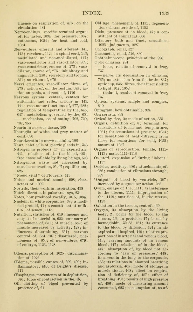 fluence on respiration of, 470; on the circulation. 481 Nerve-endings, specific terminal organs of, for tastes, 1034; for pressure, 1037; cutaneous, 1054; for heat and cold, 1054 Nerve-fibres, efferent and afferent, 141, 14:<: revehent, 142 ; in spinal cord, 143; medullated and non-raedullated, 147; vaso-eonstrictor and vaso-dilator, 269; vaso-constrictor, course of, 273; vaso- dilator, course of, 275; inhibitory and augnientor, 250; secretory and trophic, 351; nutrition of, 679 Nervi erigentes, vaso-dilator fibres of, 278; action of, on the rectum, 385; ac- tion on penis, and roots of, 1116 Nervous system, central, centres for automatic and reflex actions in, 143, 144 : vaso-motor functions of, 277, 282; regulation of temperature by the, 645, 647 : metabolism governed by the, 654 mechanism, coordinating, 702, 729, 737, 956 Neurin in nervous tissue, 105 Neuroglia, of white and grey matter of cord, 690 Neurokeratin in nerve medulla, 106 Newt, chief cells of gastric glands in, 346 Nitrogen in proteids, 17; in expired air, 441; relations of, in the blood, 461; free, inassimilable by living beings, 623 Nitrogenous waste not increased by muscle contraction, 95,97; equilibrium, 626  Nceud vital  of Flourens, 473 Noises and musical sounds, 998; char- acters of, 1002 Nostrils, their work in inspiration, 438 Notch, dicrotic, in pulse tracings, 231 Notes, how produced vocally, 1075,1084 Nuclein, in white corpuscles, 38; a modi- fied proteid, 41: a constituent of milk, 616; of semen, 1115 Nutrition, statistics of, 619; income and output of material in, 022; summary of phenomena of, 651; of muscle, 652; of muscle increased by activity, 128; in- fluences determining, 654; nervous control of, 654, 707 ; disordered, phe- nomena of, 656; of nerve-fibres, 679; of embryo, 1123, 1128 Odours, perception of, 1025; discrimina- tion of, 1026 CEdenia, possible causes of, 399, 409; in- flammatory, 410; of Bright's disease, 411 (Esophagus, movements of in deglutition, 376; force of contraction in the, ib. Oil, clotting of blood prevented by presence of, 21 Old age, phenomena of, 1151; degenera- ti<ms characteristic of, 1L52 Olein, presence of, in blood, 47; a con- stituent of animal fat. 606 Olfactory bulb and tract, sensations, 1025: judgments, 1027 Oncograph, renal, 527 Oncometer, renal, 526, 830 Ophthalmoscope, principle of the, 926 Optic chiasma, 784 lobes, results of removal in frog, 737 nerve, its decussation in chiasma, 785; an extension from the brain, 837; optic cup, 836; fibres, their insensibility to light, 917, 1052 thalami, results of removal in frog, 737 Optical systems, simple and complex, 840 Optogram, how obtainable, 924 Ora serrata, 838 Ordeal by rice, its mode of action, 335 Organs, definition of, 8; terminal, for sensations of touch and temperature, 1051; for sensations of pressure, 1054 : for sensations of heat different from those for sensations for cold, 1055; nature of, 1057 Organs of reproduction, female, 1111- 1113; male, 1114-1118 Os uteri, expansion of during ' labour,' 1137 Ossicles, auditory, 986; attachments of, 986; conduction of vibrations through, 989 ' Output' of blood by ventricle, 197; increased by augnientor action, 256 Ovum, escape of the, 1111; transference to the uterus, 1111; impregnation of the, 1119; nutrition of, in the uterus, 1123 Oxidation in the tissues, seat of, 469 Oxygen, its absorption by the living body, 2; borne by the blood to the tissues, 13; in proteids, 17; borne by haemoglobin, 32-35, 461; its entrance to the blood by diffusion, 424; in air expired and inspired, 440; relative pro- portions of in arterial and venous blood, 443; varying amounts of in venous blood, 447; relations of in the blood, 447 ; absorption of, by blood not ac- cording to 'law of pressures,' 448; its access in the lung to the corpuscle, 463; its relations in laboured breathing and asphyxia, 465; mode of storage in muscle tissue, 468; effect on respira- tion of deficiency of, 487; effect of breathing, 493; results of high pressure of, 496; mode of measuring amount consumed, 623; consumption of, as af-