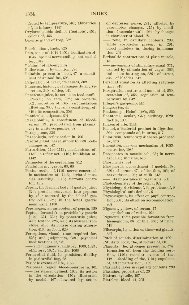 fected by temperature, 646; absorption of, in infancy, 1147 Oxyhaemoglobin defined (footnote), 454; colour of, 456 Oxyntic gland of frog, 352 Pacchionian glands, 825 Pain, sense of, 1044-1050; localization of, 1045; special nerve-endings not needed for, 1047 Pains of labour, 1137 Pallor caused by emotion, 286 Palmitin, present in blood, 47; a constit- uent of animal fat, 606 Palpitation of heart, its causes, 302 Pancreas, histological changes during se- cretion, 340; of dog, 341 Pancreatic juice, its action on food-stuffs, 359-362; on fats, 362; on proteids, 362; secretion of, 365; circumstances affecting, 366; trypsin a constituent of, 349; its composition, 358 Pauniculus adiposus, 604 Paraglobulin, a constituent of blood- serum, 19; precipitated from plasma, 23; in white corpuscles, 38 Parapeptone, 326 Paraphlegia, reflex action in, 706 Parotid gland, nerve supply to, 338; cell- changes in, 342 Parturition, 1136-1143; mechanisms of, 1137; a reflex act, 1140; inhibition of, 1142 Peduncles of the cerebellum, 812 Pendulum myograph, 66, 68 Penis, erection of, 1116; nerves concerned in mechanism of, 1116; striated mus- cles assisting, 1116; nervous centre for, 1117 Pepsin, the ferment body of gastric juice, 329: proteids converted into peptone by, ib.; secreted by the ' chief' gas- tric cells, 352; in the foetal gastric membrane, 1130 Pepsinogen, an antecedent of pepsin, 350 Peptone formed from proteids by gastric juice, 321, 325; by pancreatic juice, 329; test for, 325, 326; its absence from chyle, 416; its course during absorp- tion, 416; as food, 629 Perceptions, visual, time required for, 823; and judgments, 959; psychical modifications of, 931 and judgments, auditory, 1006,1023; olfactory, 1025 ; tactile, 1066 Pericardial fluid, its persistent fluidity in pericardial bag, 28 Periodic events of life, 1153 Peripheral region, blood-pressure in, 161 resistance, defined, 163; its action in the circulation, 170; illustrated by model, 167; lowered by action of depressor nerve, 281; affected by vaso-motor changes, 275; by condi- tion of vascular walls, 294; by changes in character of blood, ib. zone, in capillary contents, 290; white corpuscles present in, 291; blood platelets in, during inflamma- tion, 292 Peristaltic contractions of plain muscle, 131 movements of alimentary canal, 371; excited by stimulation of vagus, 383; influences bearing on, 386; of ureter, 544; of bladder, 547 Personal equation as affecting reaction- time, 819 Perspiration, nature and amount of, 550; secretion of, 555; regulation of tem- perature by, 642 Pfliiger's gas-pump, 445 Phagocytes, 44 Phakoscope, Helmholtz's, 852 Phantoms, ocular, 937; auditory, 1020; tactile, 1069 Phases of life, 1144 Phenol, a bacterial product in digestion, 394; compounds of, in urine, 517 Phloridzin, temporary diabetes produced by,576 Phonation, nervous mechanism of, 1083; centre for, 1085 Phosphates in muscle ash, 93; in nerve ash, 106; in urine, 518 Phosphenes, 884 Phosphorus, a constituent of nuclein, 38, 630; of serum, 47; of lecithin, 105; of nerve tissue, 106; of milk, 613 , its importance in organisms, 630 Photochemistry of the retina, 922 Physiology, divisions of, 3; problems of, 9 Physiological unit defined, 6 Physostigmin, its effect on pupil contrac- tion, 866; its effect on accommodation, 868 Pigment, yellow, of serum, 47 epithelium of retina, 926 Pigments, their possible formation from haemoglobin, 36; of bile, 356; of urine, 519 Pilocarpin, its action on the sweat glands, 557 Pitch of sounds, discrimination of, 1001 Pituitary body, the, structure of, 601 Placenta, the, glycogen present in, 574; formation of, from the decidua sero- tina, 1120; vascular events of the, 1121; shedding of the, 1121; expulsion of, after parturition, 1139 Plasmatic layer in capillary contents, 290 Plasmine, properties of, 23 Plateau, systolic, 197 Platelets, blood, 44, 292