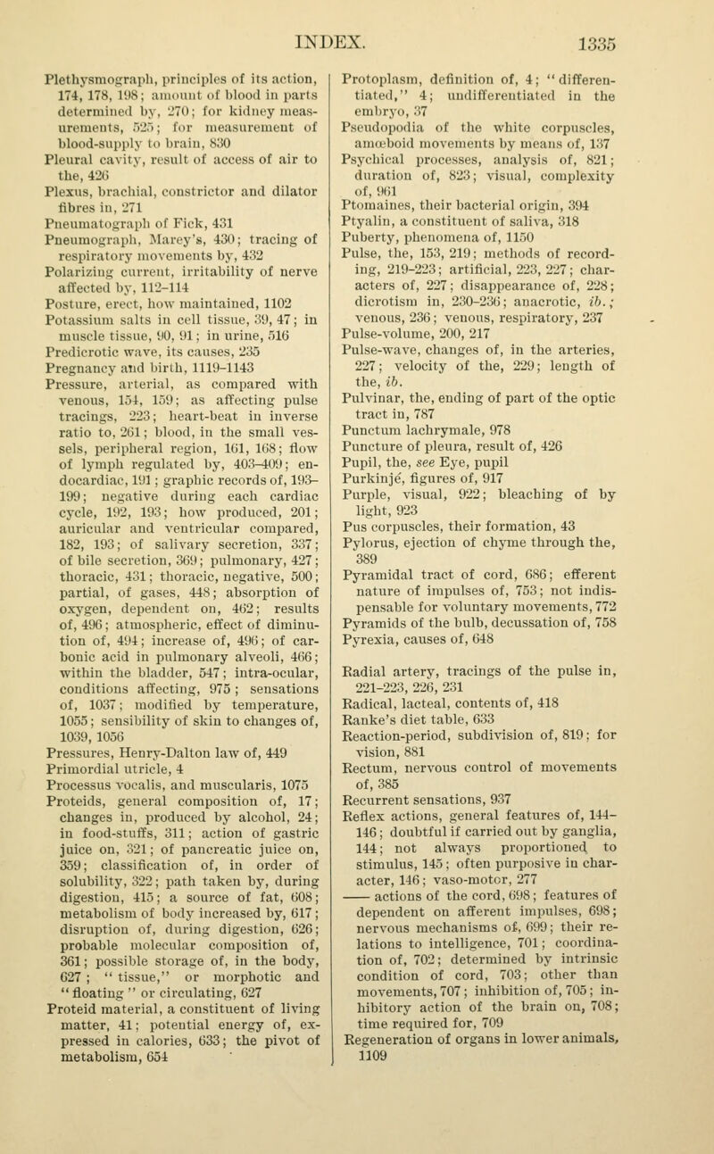 Plethysmograph, principles of its action, 174,178, 198; amount <>f blooil in parts determined by, 270; for kidney meas- urements, 625; for measurement of blood-supply to brain, 830 Pleural cavity, result of access of air to the, 426 Plexus, brachial, constrictor and dilator fibres in, '271 Pneumatograpli of Fick, 431 Pneumograph, Marey's, 430; tracing of respiratory movements by, 432 Polarizing current, irritability of nerve affected by, 112-114 Posture, erect, how maintained, 1102 Potassium salts in cell tissue, 39, 47; in muscle tissue, 90, 91; in urine, 516 Predicrotic wave, its causes, 235 Pregnancy and birth, 1119-1143 Pressure, arterial, as compared with venous, 154, 159; as affecting pulse tracings, 223; heart-beat in inverse ratio to, 261; blood, in the small ves- sels, peripheral region, 161, 168; flow of lymph regulated by, 403-409; en- docardiac, 191; graphic records of, 193- 199; negative during each cardiac cycle, 192, 193; how produced, 201 auricular and ventricular compared 182, 193; of salivary secretion, 337 of bile secretion, 369; pulmonary, 427 thoracic, 431; thoracic, negative, 500 partial, of gases, 448; absorption of oxygen, dependent on, 462; results of, 496; atmospheric, effect of diminu- tion of, 494; increase of, 496; of car- bonic acid in pulmonary alveoli, 466; within the bladder, 547; intra-ocular, conditions affecting, 975 ; sensations of, 1037; modified by temperature, 1055; sensibility of skin to changes of, 1039, 1056 Pressures, Henry-Dalton law of, 449 Primordial utricle, 4 Processus vocalis, and muscularis, 1075 Proteids, general composition of, 17; changes in, produced by alcohol, 24; in food-stuffs, 311; action of gastric juice on, 321; of pancreatic juice on, 359; classification of, in order of solubility, 322; path taken by, during digestion, 415; a source of fat, 608; metabolism of body increased by, 617; disruption of, during digestion, 626; probable molecular composition of, 361; possible storage of, in the body, 627 ;  tissue, or morphotic and floating  or circulating, 627 Proteid material, a constituent of living matter, 41; potential energy of, ex- pressed in calories, 633; the pivot of metabolism, 654 Protoplasm, definition of, 4; differen- tiated, 4; undifferentiated in the embryo, 37 Pseudopodia of the white corpuscles, amoeboid movements by means of, 137 Psychical processes, analysis of, 821; duration of, 823; visual, complexity of, 961 Ptomaines, their bacterial origin, 394 Ptyalin, a constituent of saliva, 318 Puberty, phenomena of, 1150 Pulse, the, 153, 219; methods of record- ing, 219-223; artificial, 223, 227; char- acters of, 227; disappearance of, 228; dicrotism in, 230-236; anacrotic, ib.; venous, 236; venous, respiratory, 237 Pulse-volume, 200, 217 Pulse-wave, changes of, in the arteries, 227; velocity of the, 229; length of the, ib. Pulvinar, the, ending of part of the optic tract in, 787 Punctum lachrymale, 978 Puncture of pleura, result of, 426 Pupil, the, see Eye, pupil Purkinje, figures of, 917 Purple, visual, 922; bleaching of by light, 923 Pus corpuscles, their formation, 43 Pylorus, ejection of chyme through the, 389 Pyramidal tract of cord, 686; efferent nature of impulses of, 753; not indis- pensable for voluntary movements, 772 Pyramids of the bulb, decussation of, 758 Pyrexia, causes of, 648 Radial artery, tracings of the pulse in, 221-223, 226, 231 Radical, lacteal, contents of, 418 Ranke's diet table, 633 Reaction-period, subdivision of, 819; for vision, 881 Rectum, nervous control of movements of, 385 Recurrent sensations, 937 Reflex actions, general features of, 144- 146; doubtful if carried out by ganglia, 144; not always proportioned to stimulus, 145; often purposive in char- acter, 146; vaso-motor, 277 actions of the cord, 698; features of dependent on afferent impulses, 698; nervous mechanisms of-, 699; their re- lations to intelligence, 701; coordina- tion of, 702; determined by intrinsic condition of cord, 703; other than movements, 707; inhibition of, 705; in- hibitory action of the brain on, 708; time required for, 709 Regeneration of organs in lower animals, 1109