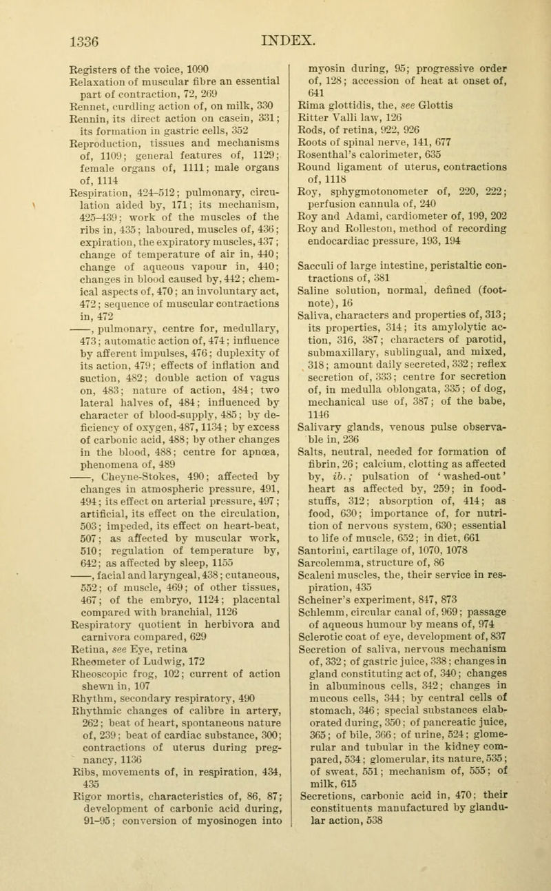 Registers of the voice, 1090 Relaxation of muscular fibre an essential part of contraction, 72, 269 Rennet, curdling action of, on milk, 330 Rennin, its direct action on casein, 331; its formation in gastric cells, 352 Reproduction, tissues and mechanisms of, 1109; general features of, 1129; female organs of, 1111; male organs of, 1114 Respiration, 424-512; pulmonary, circu- lation aided by, 171; its mechanism, 425-439; work of the muscles of the ribs in, 435; laboured, muscles of, 43(5 expiration, the expiratory muscles, 437 change of temperature of air in, 440 change of aqueous vapour in, 440 changes in blood caused by, 442; chem- ical aspects of, 470; an involuntary act, 472 : sequence of muscular contractions in, 472 , pulmonary, centre for, medullary, 473; automatic action of, 474; influence by afferent impulses, 476; duplexity of its action, 479; effects of inflation and suction, 482; double action of vagus on, 483; nature of action, 484; two lateral halves of, 484; influenced by character of blood-supply, 485; by de- ficiency of oxygen, 487,1134; by excess of carbonic acid, 488; by other changes in the blood, 488; centre for apucea, phenomena of, 489 , Cheyne-Stokes, 490; affected by changes in atmospheric pressure, 491, 494; its effect on arterial pressure, 497; artificial, its effect on the circulation, 503; impeded, its effect on heart-beat, 507; as affected by muscular work, 510; regulation of temperature by, 642: as affected by sleep, 1155 , facial and laryngeal, 438; cutaneous, 552; of muscle, 469; of other tissues, 467; of the embryo, 1124; placental compared with branchial, 1126 Respiratory quotient in herbivora and carnivora compared, 629 Retina, see Eye, retina Rheometer of Ludwig, 172 Rheoscopic frog, 102; current of action shewn in, 107 Rhythm, secondary respiratory, 490 Rhythmic changes of calibre in artery, 262; beat of heart, spontaneous nature of, 239: beat of cardiac substance, 300; contractions of uterus during preg- nancy, 1136 Ribs, movements of, in respiration, 434, 435 Rigor mortis, characteristics of, 86, 87; development of carbonic acid during, 91-95; conversion of myosinogen into myosin during, 95; progressive order of, 128; accession of heat at onset of, 641 Rima glottidis, the, see Glottis Ritter Valli law, 126 Rods, of retina, 922, 926 Roots of spinal nerve, 141, 677 Rosenthal's calorimeter, 635 Round ligament of uterus, contractions of, 1118 Roy, sphygmotonometer of, 220, 222; perfusion cannula of, 240 Roy and Adami, cardiometer of, 199, 202 Roy and Rolleston, method of recording endocardiac pressure, 193, 194 Sacculi of large intestine, peristaltic con- tractions of, 381 Saline solution, normal, defined (foot- note), 16 Saliva, characters and properties of, 313; its properties, 314; its anxiolytic ac- tion, 316, 387; characters of parotid, submaxillary, sublingual, and mixed, 318; amount daily secreted, 332; reflex secretion of, 333; centre for secretion of, in medulla oblongata, 335; of dog, mechanical use of, 387; of the babe, 1146 Salivary glands, venous pulse observa- ble in, 236 Salts, neutral, needed for formation of fibrin. 26; calcium, clotting as affected by, ib.; pulsation of 'washed-out' heart as affected by, 259; in food- stuffs, 312; absorption of, 414; as food, 630; importance of, for nutri- tion of nervous system, 630; essential to life of muscle, 652; in diet. 661 Santorini, cartilage of, 1070, 1078 Sarcolemma, structure of, 86 Scaleni muscles, the, their service in res- piration, 435 Scheiner's experiment, 847, 873 Schlemm, circular canal of, 969; passage of aqueous humour by means of, 974 Sclerotic coat of eye, development of, 837 Secretion of saliva, nervous mechanism of, 332; of gastric juice, 338; changes in gland constituting act of, 340; changes in albuminous cells, 342; changes in mucous cells, 344; by central cells of stomach, 346; special substances elab- orated during, 350; of pancreatic juice, 365; of bile, 366: of urine, 524; glome- rular and tubular in the kidney com- pared, 534; glomerular, its nature, 535; of sweat, 551; mechanism of, 555; of milk, 615 Secretions, carbonic acid in, 470: their constituents manufactured by glandu- lar action, 538
