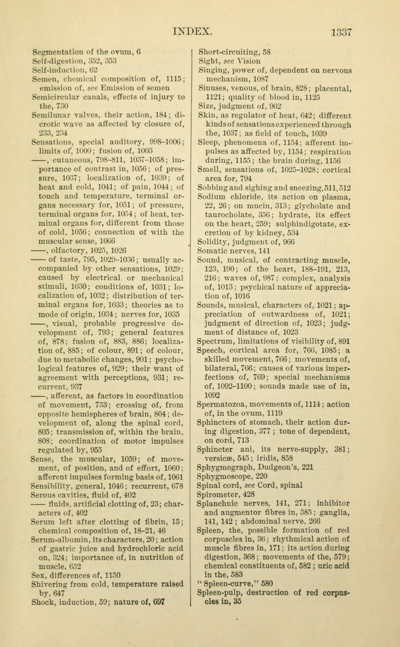 Segmentation of the ovum, 6 Self-digestion, 352, 353 Self-induction, 62 Semen, chemical composition of, 1115; emission of, see Emission of semen Semicircular canals, effects of injury to the, 730 Semilunar valves, their action, 184; di- crotic wave as affected by closure of, 233, 234 Sensations, special auditory, 998-1006; limits of, 1000; fusion of, 1003 , cutaneous, 798-811, 1037-1058; im- portance of contrast in, 1056; of pres- sure, 1037; localization of, 1039; of heat and cold, 1041; of pain, 1044; of touch and temperature, terminal or- gans necessary for, 1051; of pressure, terminal organs for, 1054; of heat, ter- minal organs for, different from those of cold, 1056; connection of with the muscular sense, 1066 , olfactory, 1025, 1026 of taste, 795, 1029-1036; usually ac- companied by other sensations, 1029: caused by electrical or mechanical stimuli, 1030; conditions of, 1031; lo- calization of, 1032; distribution of ter- minal organs for, 1033; theories as to mode of origin, 1034; nerves for, 1035 , visual, probable progressive de- velopment of, 793; general features of, 878; fusion of, 883, 886; localiza- tion of, 885; of colour, 891; of colour, due to metabolic changes, 901; psycho- logical features of, 929; their want of agreement with perceptions, 931; re- current, 937 , afferent, as factors in coordination of movement, 733; crossing of, from opposite hemispheres of brain, 804; de- velopment of, along the spinal cord, 805; transmission of, within the brain, 808; coordination of motor impulses regulated by, 955 Sense, the muscular, 1059; of move- ment, of position, and of effort, 1060; afferent impulses forming basis of, 1061 Sensibility, general, 1046; recurrent, 678 Serous cavities, fluid of, 402 fluids, artificial clotting of, 23; char- acters of, 402 Serum left after clotting of fibrin, 15; chemical composition of, 18-21, 46 Serum-albumin, its characters, 20; action of gastric juice and hydrochloric acid on, 324; importance of, in nutrition of muscle, 652 Sex, differences of, 1150 Shivering from cold, temperature raised by, 647 Shock, induction, 59; nature of, 697 Short-circuiting, 58 Sight, see Vision Singing, power of, dependent on nervous mechanism, 1087 Sinuses, venous, of brain, 828; placental, 1121; quality of blood in, 1125 Size, judgment of, 962 Skin, as regulator of heat, 642; different kinds of sensations experienced through the, 1037; as field of touch, 1039 Sleep, phenomena of, 1154; afferent im- pulses as affected by, 1154; respiration during, 1155; the brain during, 1156 Smell, sensations of, 1025-1028; cortical area for, 794 Sobbing and sighing and sneezing, 511,512 Sodium chloride, its action on plasma, 22, 26; on mucin, 313; glycholate and taurocholate, 356; hydrate, its effect on the heart, 259; sulphiudigotate, ex- cretion of by kidney, 534 Solidity, judgment of, 966 Somatic nerves, 141 Sound, musical, of contracting muscle, 123, 190; of the heart, 188-191, 213, 216; waves of, 987; complex, analysis of, 1013; psychical nature of apprecia- tion of, 1016 Sounds, musical, characters of, 1021; ap- preciation of outwardness of, 1021; judgment of direction of, 1023; judg- ment of distance of, 1023 Spectrum, limitations of visibility of, 891 Speech, cortical area for, 766, 1085; a skilled movement, 766; movements of, bilateral, 766; causes of various imper- fections of, 769; special mechanisms of, 1092-1100; sounds made use of in, 1092 Spermatozoa, movements of, 1114; action of, in the ovum, 1119 Sphincters of stomach, their action dur- ing digestion, 377 ; tone of dependent, on cord, 713 Sphincter ani, its nerve-supply, 381; versicse, 545; iridis, 858 Sphygmograph, Dudgeon's, 221 Sphygmoscope, 220 Spinal cord, see Cord, spinal Spirometer, 428 Splanchnic nerves, 141, 271; inhibitor and augmentor fibres in, 385; ganglia, 141, 142 ; abdominal nerve, 266 Spleen, the, possible formation of red corpuscles in, 36; rhythmical action of muscle fibres in, 171; its action during digestion, 368; movements of the, 579; chemical constituents of, 582 ; uric acid in the, 583  Spleen-curve, 580 Spleen-pulp, destruction of red corpus- cles in, 35