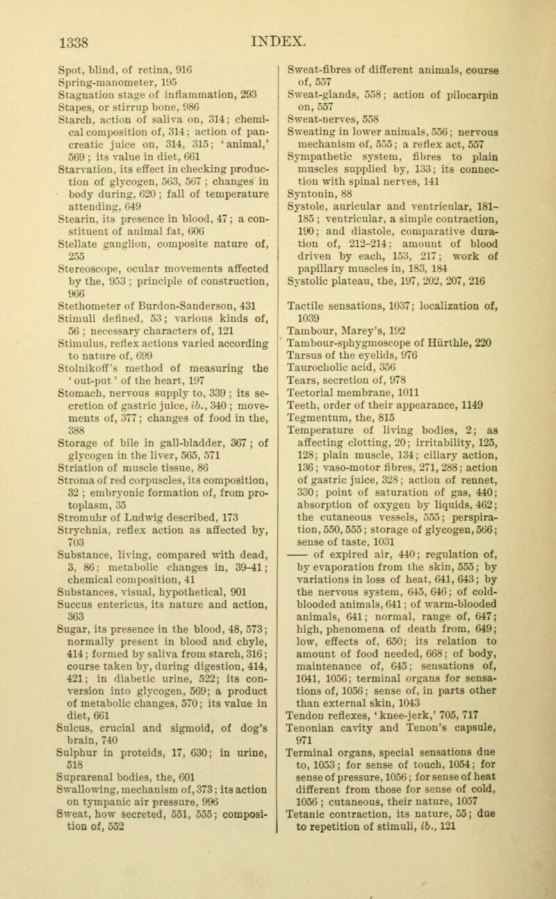 Spot, blind, of retina, 916 Spring-manometer, 195 Stagnation stage of inflammation, 293 Stapes, or stirrup bone, 986 Starch, action of saliva on, 314; chemi- cal composition of, 314; action of pan- creatic juice on, 314, 315; 'animal,' 569 ; its value in diet, 661 Starvation, its effect in checking produc- tion of glycogen, 563, 567 ; changes in body during, 620 ; fall of temperature attending, 649 Stearin, its presence in blood, 47; a con- stituent of animal fat, 606 Stellate ganglion, composite nature of, 255 Stereoscope, ocular movements affected by the, 953 ; principle of construction, 966 Stethometer of Burdon-Sanderson, 431 Stimuli defined, 53; various kinds of, 56 ; necessary characters of, 121 Stimulus, reflex actions varied according to nature of, 699 Stoluikoff's method of measuring the ' out-put' of the heart, 197 Stomach, nervous supply to, 339 ; its se- cretion of gastric juice, ib., 340 ; move- ments of, 377] changes of food in the, 388 Storage of bile in gall-bladder, 367 ; of glycogen in the liver, 565, 571 Striation of muscle tissue, 86 Stroma of red corpuscles, its composition, 32 ; embryonic formation of, from pro- toplasm, 35 Stromuhr of Ludwig described, 173 Strychnia, reflex action as affected by, 703 Substance, living, compared with dead, 3, 86; metabolic changes in, 39-41; chemical composition, 41 Substances, visual, hypothetical, 901 Succus entericus, its nature and action, 363 Sugar, its presence in the blood, 48, 573; normally present in blood and chyle, 414; formed by saliva from starch, 316; course taken by, during digestion, 414, 421; in diabetic urine, 522; its con- version into glycogen, 569; a product of metabolic changes, 570; its value in diet, 661 Sulcus, crucial and sigmoid, of dog's brain, 740 Sulphur in proteids, 17, 630; in urine, 518 Suprarenal bodies, the, 601 Swallowing, mechanism of, 373; its action on tympanic air pressure, 996 Sweat, how secreted, 551, 555; composi- tion of, 552 Sweat-fibres of different animals, course of, 557 Sweat-glands, 558; action of pilocarpin on, 557 Sweat-nerves, 558 Sweating in lower animals, 556; nervous mechanism of, 555; a reflex act, 557 Sympathetic system, fibres to plain muscles supplied by, 133; its connec- tion with spinal nerves, 141 Syntonin, 88 Systole, auricular and ventricular, 181- 185 ; ventricular, a simple contraction, 190; and diastole, comparative dura- tion of, 212-214; amount of blood driven by each, 153, 217; work of papillary muscles in, 183, 184 Systolic plateau, the, 197, 202, 207, 216 Tactile sensations, 1037; localization of, 1039 Tambour, Marey's, 192 Tambour-sphygmoscope of Hiirthle, 220 Tarsus of the eyelids, 976 Taurocholic acid, 356 Tears, secretion of, 978 Tectorial membrane, 1011 Teeth, order of their appearance, 1149 Tegmentum, the, 815 Temperature of living bodies, 2; as affecting clotting, 20; irritability, 125, 128; plain muscle, 134; ciliary action, 136; vaso-motor fibres, 271, 288; action of gastric juice, 328; action of rennet, 330; point of saturation of gas, 440; absorption of oxygen by liquids, 462; the cutaneous vessels, 555; perspira- tion, 550,555; storage of glycogen, 566; sense of taste, 1031 of expired air, 440; regulation of, by evaporation from the skin, 555; by variations in loss of heat, 641, 643; by the nervous system, 645, 646; of cold- blooded animals, 641; of warm-blooded animals, 641; normal, range of, 647; high, phenomena of death from, 649; low, effects of, 650; its relation to amount of food needed, 668; of body, maintenance of, 645; sensations of, 1041, 1056; terminal organs for sensa- tions of, 1056; sense of, in parts other than external skin, 1043 Tendon reflexes, 'knee-jerk,' 705, 717 Tenonian cavity and Tenon's capsule, 971 Terminal organs, special sensations due to, 1053; for sense of touch, 1054; for sense of pressure, 1056; for sense of heat different from those for sense of cold, 1056 ; cutaneous, their nature, 1057 Tetanic contraction, its nature, 55; due to repetition of stimuli, ib., 121