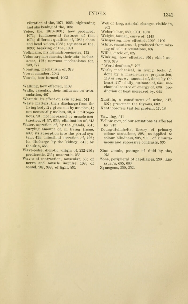 vibration of the, 1074,1085; tightening and Blackening of the, 1081 Voice, the, 1070-1091; how produced, 1071; fundamental features of the, 1074; different qualities of, 1085; chest and head voices, 1088; registers of the, 1090; breaking of the, 1091 Volkmann, his hsemadromometer, 172 Voluntary movements, their tetanic char- acter, 122; nervous mechanisms for, 739, 777 Vomiting, mechanism of, 378 Vowel chamber, 1092 Vo\vel9, how formed, 1093 Walking, how effected, 1102 Walls, vascular, their influence on tran- sudation, 407 Warmth, its effect on skin action, 541 Waste matters, their discharge from the living body, 2; given out by amoebae, 4; not necessarily useless, 40, 41; nitroge- nous, 93; not increased by muscle con- traction, 94, 97, 036; elimination of, 513 Water, secretion of, by the glands, 351; varying amount of, in living tissue, 409; its absorption into the portal sys- tem, 414; intestinal secretion of, 422; its discharge by the kidney, 541; by the skin, 555 Wave-pulse, dicrotic, origin of, 232-23G; predicrotic, 235; anacrotic, 236 Waves of contraction, muscular, 83; of nerve and muscle impulse, 109; of sound, 987, 999; of light, 891 Web of frog, arterial changes visible in, 262 Weber's law, 880, L001, 1038 Weight, human, curve of, 1145 Whispering, how effected, 1095, 1100 White, sensations of, produced from mix- ing of colour sensations, 897 Willis, circle of, 827 Winking, how effected, 976; chief use, 978, 979 Word-deafness, 797 Work, mechanical, in living body, 2; done by a muscle-nerve preparation, 119 et supra; amount of, done by the heart, 217; daily, estimate of, 634; me- chanical source of energy of, 636; pro- duction of heat increased by, 644 Xanthin, a constituent of urine, 517, 597; present in the thymus, 602 Xanthoproteic test for protein, 17, 18 Yawning, 511 Yellow spot, colour sensations as affected by, 913 Young-Helmholtz, theory of primary colour sensations, 898; as applied to colour blindness, 908, 911; of simulta- neous and successive contrasts, 935 Zinn zonule, passage of fluid by the, 975 Zone, peripheral of capillaries, 290; Lis- sauer's, 685, 686 Zymogens, 350, 352.