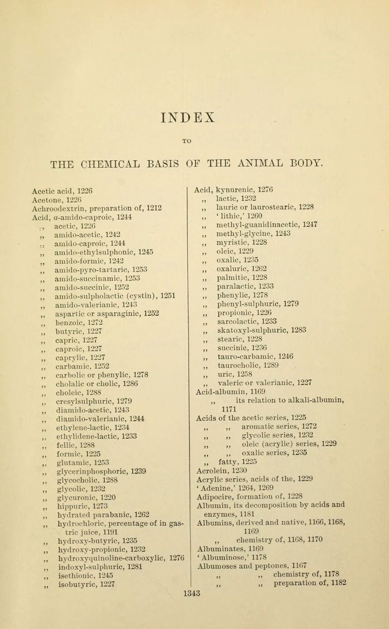 THE CHEMICAL BASIS OF THE ANIMAL BODY. Acetic acid, 1226 Acetone, 1226 Acbroodextrin, preparation of, 1212 Acid, a-amido-caproic, 1244 ., acetic. 12'2(> _., ainido-acetic, 1242 .. amido-caproic, 1244 ,, amido-ethylsulphonic, 1245 ,, amido-formic, 1242 ,, amido-pyro-tartaric, 1253 ,, amido-succinamic, 1253 ,, amido-succinic, 1252 ,, amido-sulpholactic (cystin), 1251 ,, arnido-valerianic, 1243 ,, aspartic or asparaginic, 1252 ,, benzoic, 1272 „ butyric, 1227 ,, capric, 1227 ,, caproic, 1227 „ caprylic. 1227 ,, carbamic, 1252 ,, carbolic or phenylic, 1278 ,, cbolalic or cholic, 1286 „ cboleic, 1288 ,, cresylsulphuric, 1279 ,, diamido-acetic, 1243 ,, diamido-valerianic, 1244 ,, etbylene-lactic, 1234 ,, ethylidene-lactic, 1233 ,, fellic, 1288 ,, formic, 1225 ,, glutamic, 1253 ,, glycerinpbosphoric, 1239 ,, glycocbolic, 1288 ,, glycolic, 1232 ,, glycuronic, 1220 ,, hippuric, 1273 ,, hydrated parabanic, 1262 ,, hydrochloric, percentage of in gas- tric juice, 1191 ,, hydroxy-butyric, 1235 „ hydroxy-propionic, 1232 ,, hydroxyquinoline-carboxylic, 1276 ,, indoxyl-sulphuric, 1281 ,, isethionic, 1245 ,, isobutyric, 1227 Acid, kynurenic, 1276 „ lactic, 1232 ,, lauric or laurostearic, 1228 ,, ' lithic,' 1260 „ methyl-guanidinacetic, 1247 ,, methyl-glycine, 1243 „ myristic, 1228 ,, oleic, 1229 ,, oxalic, 1235 ,, oxaluric, 1262 „ palmitic, 1228 ,, paralactic, 1233 ,, phenylic, 1278 ,, phenyl-sulphuric, 1279 ,, propionic, 1226 ,, sarcolactic, 1233 ,, skatoxyl-sulphuric, 1283 ,, stearic, 1228 ,, succinic, 1236 ,, tauro-carbamic, 1246 ,, taurocholic, 1289 ,, uric, 1258 ,, valeric or valerianic, 1227 Acid-albumin, 1169 ,, its relation to alkali-albumin, 1171 Acids of the acetic series, 1225 ,, aromatic series, 1272 ii glycolic series, 1232 ,, oleic (acrylic) series, 1229 ,, oxalic series, 1235 fatty, 1225 Acrolein, 1230 Acrylic series, acids of the, 1229 'Adenine,' 1264, 1269 Adipocire, formation of, 1228 Albumin, its decomposition by acids and enzymes, 1181 Albumins, derived and native, 1166,1168, 1169 ,, chemistry of, 1168, 1170 Albuminates, 1169 ' Albuminose,' 1178 Albumoses and peptones, 1167 ,, ,, chemistry of, 1178 ,, „ preparation of, 1182