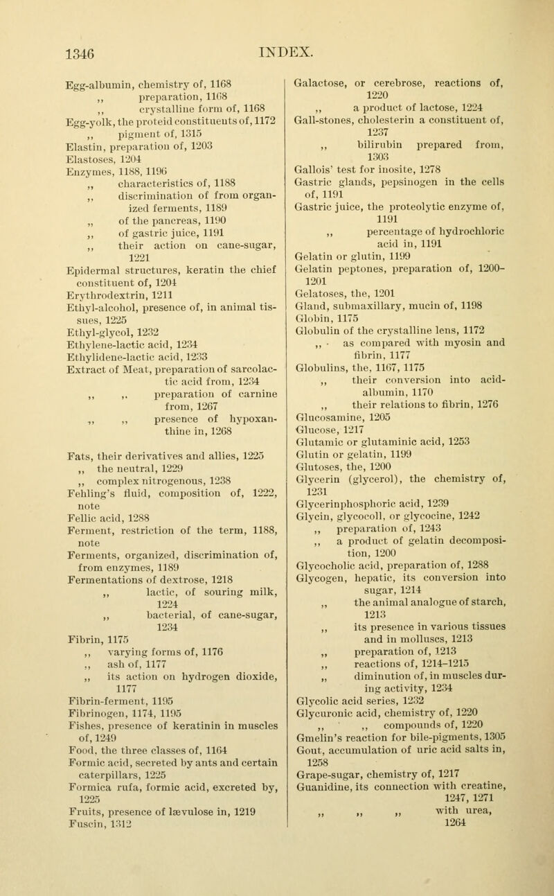 Egg-albumin, chemistry of, 1108 ,, preparation, 11(18 ,, crystalline form of, 1168 Egg-yolk, the proteid constituents of, 1172 ,, pigment of, 1315 Elastin, preparation of, 1203 Elastoses, 1204 Enzymes, 1188,1196 „ characteristics of, 1188 ,, discrimination of from organ- ized ferments, 1189 „ of the pancreas, 1190 ,, of gastric juice, 1191 ,, their action on cane-sugar, 1221 Epidermal structures, keratin the chief constituent of, 1201 Erythrodextrin, 1211 Ethyl-alcohol, presence of, in animal tis- sues, 1225 Ethyl-glycol, 1232 Ethylene-lactic acid, 1234 Ethylidene-lactic acid, 1233 Extract of Meat, preparation of sarcolac- tic acid from, 1234 ,, ,. preparation of carnine from, 1267 ,, „ presence of hypoxan- thiue in, 1268 Fats, their derivatives and allies, 1225 „ the neutral, 1229 ,, complex nitrogenous, 1238 Fehling's fluid, composition of, 1222, note Fellic acid, 1288 Ferment, restriction of the term, 1188, note Ferments, organized, discrimination of, from enzymes, 1189 Fermentations of dextrose, 1218 ,, lactic, of souring milk, 1224 ,, bacterial, of cane-sugar, 1234 Fibrin, 1175 ,, varying forms of, 1176 ., ash of, 1177 ,, its action on hydrogen dioxide, 1177 Fibrin-ferment, 1195 Fibrinogen, 1174, 1195 Fishes, presence of keratinin in muscles of, 1249 Food, the three classes of, 1164 Formic acid, secreted by ants and certain caterpillars, 1225 Formica rufa, formic acid, excreted by, 1225 Fruits, presence of laevulose in, 1219 Fuscin, 1312 Galactose, or cerebrose, reactions of, 1220 ,, a product of lactose, 1224 Gall-stones, cholesterin a constituent of, 1237 ,, bilirubin prepared from, 1303 Gallois' test for iuosite, 1278 Gastric glands, pepsinogen in the cells of, 1191 Gastric juice, the proteolytic enzyme of, 1191 ,, percentage of hydrochloric acid in, 1191 Gelatin or glutin, 1199 Gelatin peptones, preparation of, 1200- 1201 Gelatoses, the, 1201 Gland, submaxillary, mucin of, 1198 Globin, 1175 Globulin of the crystalline lens, 1172 ,, • as compared with myosin and fibrin, 1177 Globulins, the, 1167, 1175 ,, their conversion into acid- albumin, 1170 ,, their relations to fibrin, 1276 Glucosamine, 1205 Glucose, 1217 Glutamic or glutaminic acid, 1253 Glutin or gelatin, 1199 Glutoses, the, 1200 Glycerin (glycerol), the chemistry of, 1231 Glycerinphosphoric acid, 1239 Glycin, glycocoll, or glycocine, 1242 ,, preparation of, 1243 ,, a product of gelatin decomposi- tion, 1200 Glycocholic acid, preparation of, 1288 Glycogen, hepatic, its conversion into sugar, 1214 „ the animal analogue of starch, 1213 ,, its presence in various tissues and in molluscs, 1213 „ preparation of, 1213 ,, reactions of, 1214-1215 „ diminution of, in muscles dur- ing activity, 1234 Glycolic acid series, 1232 Glycuronic acid, chemistry of, 1220 ,, ,, compounds of, 1220 Gmelin's reaction for bile-pigments, 1305 Gout, accumulation of uric acid salts in, 1258 Grape-sugar, chemistry of, 1217 Guauidiue, its connection with creatine, 1247, 1271 ,, >> » with urea, 1264