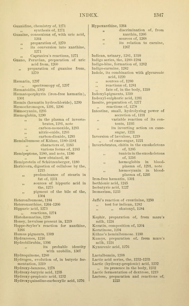 Gnanidine, chemistry of, 1271 ,, s\ in lnsis of, 1271 Guanine, conneziona of, with uric add, 1264 „ preparation of, 1270 „ its conversion into xanthine, 1271 ,, Capranica's reactions, 1271 Guano, Peruvian, preparation of uric acid from, 1260 ,, preparation of guanine from, 1270 Haematin, 1297 ,, spectroscopy of, 1207 Hseniatoidin, 1302 Haematoporphyrin (iron-free haematin), 1301 Haemin (haematin hydrochloride), 1299 Hsemochromogen, 1291, 1296 Haemocyaiiin. 12'.'.) Haemoglobin, 1290 ,, in the plasma of inverte- brates, 1291, note ,, carbon-monoxide, 1293 ,, nitric-oxide, 1293 ,, carbon-dioxide, 1293 Hemialbumose of Kiihne, 1180-1181 ,, characters of, 1183 ,, various forms of, 1183 Hemipeptone, 1180, and note, 1180 ,, how obtained, 46 Hemiprotein of Schiitzenberger, 1180 Herbivora, digestion of cellulose by the, 1215 ,, predominance of stearin in fat of. 1231 ,, sources of hippuric acid in the, 1273 ,, pigment of the bile of the, 1304 Heteroalbumose, 1184 Heteroxanthine, 1264-1266 Hippuric acid, 1273 ,, reactions, 1274 Histohaematins, 129S Honey, kevulose present in, 1219 Hoppe-Seyler's reaction for xanthine, 1266 Humus pigments, 1309 Hydrazines, 1216 Hydrobilirnbin, 1306 ,, its probable identity with urobilin, 1307 Hydroquinone, 1280 Hydrogen, evolution of, in butyric fer- mentation, 1219 Hydroxy-benzene, 1278 Hydroxy-butyric acid, 1235 Hydroxy-propionic acid. 1232 Hydroxyquinoline-carboxylic acid, 1276 Hypoxanthine, 1264 „ discrimination of, from xanthin, 1266 „ sources of, 1268 ,, its relation to carnine, 1267 Indican, urinary, 1281, 1310 Indigo series, the, 1280-1284 Indigo-blue, formation of, 1282 Indigo-carmine, 1282 Indole, its combination with glycuronic acid, 1220 „ sources of, 1280 ,, reactions of, 1281 „ fate of, in the body, 1310 Indoxyl-pigments, 1310 Indoxyl-sulphuric acid, 1281 Inosite, preparation of, 1277 ,, reactions of, 1278 Intestine, small, hydrolyzing power of secretion of, 1191 ,, variable reaction of its con- tents, 1193 „ its inverting action on cane- sngar, 1221 Inversion of laevulose, 1219 ,, of cane-sugar, 1221 Invertebrates, chitin in the exoskeletons of, 1205 ,, tunicin in the exoskeletons of, 1216 ,, haemoglobin in blood- plasma of, 1291, note „ haemocyanin in blood- plasma of, 1295 Iron-free haematin, 1301 Isethionic acid, 1245 Isobutyric acid. 1227 Isomerism, 1233 Jaffe's reaction of creatinine, 1250 ,, test for indican, 1282 „ „ skatoxyl, 1284 Kephir, preparation of, from mare's milk, 1224 Keratin, composition of, 12°4 Keratinose, 1204 Kiihne's hemialbumose. 1180 Kumys. preparation of, from mare's milk, 1224 Kynurenic acid. 1276 Lactalbumin, 1208 Lactic acid series, the. 1232-1235 Lactic (hydroxy-propionic) acid, 1232 ., its presence in the body, 1232 Lactic fermentation of dextrose. 1219 Lactose, preparation and reactions of, 1223