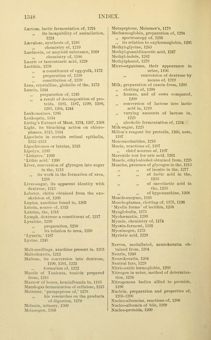 Lactose, lactic fermentation of, 1224 „ its incapability of assimilation, 1224 Lsevulose, synthesis of, 1216 ,, chemistry of, 1219 Lardacein, or amyloid substance, 1168 ,, chemistry of, 1186 Laurie or laurostearic acid, 1228 Lecithin, 1238 ,, a constituent of egg-yolk, 1172 ,, preparation of, 1238 ,, constitution of, 1239 Lens, crystalline, globulin of the, 1172 Leuciu, 1244 ,, preparation of, 1245 ,, a result of decomposition of pro- teids, 1181, 1187, 1199, 1200, 1203, 1204, 1244 Leukomaines. 1286 Leukopsin, 1314 Liebig's Extract of Meat, 1234,1267,1268 Light, its bleaching action on chloro- phanes, 1313, 1314 Lipochrin in certain retinal epithelia, 1312-1313 Lipochromes or luteins, 1315 Lipolyn, 1193 'Lit hates,' 1260 'Lithicacid,' 1260 Liver, conversion of glycogen into sugar in the, 1215 ,, its work in the formation of urea, 1258 Liver-sugar, its apparent identity with dextrose, 1215 Lobster, chitin obtained from the exo- skeleton of, 1205 Lupins, xanthine found in, 1265 Lutein, source of, 1315 Luteins, the, 1315 Lymph, dextrose a constituent of, 1217 Lysatine. 1250 ,, preparation, 1250 ,, its relation to urea, 1250 ' Lysatin,' 1187 Lysine, 1243 Malt-seedlings, xanthine present in, 12G5 Maltodextrin, 1212 Maltose, its conversion into dextrose, 1190, 1191, 1222 ,, formation of, 1222 Mantle of Tunicata, tunicin prepared from, 1216 Marrow of bones, hemialbumin in, 1183 Marsh-gas fermentation of cellulose, 1215 Meissner, ' para peptone of,' 117s ,, his researches on the products of digestion, 1179 Melanin, urinary, 1309 Melanogen, 1310 Metapeptone, Meissner's, 1179 Methaemoglobin, preparation of, 1294 ,, spectroscopy of, 1295 ,, its relation to oxyhemoglobin, 1295 Methyl-glycine, 1243 Methyl-guanidinacetic acid, 1247 Methyl-indole, 1282 Methylphenol, 1279 Micro-organisms, their appearance in urine, 1196 ,, conversion of dextrose by means of, 1219 Milk, preparation of casein from, 1208 ,, clotting of, 1208 ,, human, and of cows compared, 1209 ,, conversion of lactose into lactic acid in, 1219 ,, varying amounts of lactose in, 1223 ,, alcoholic fermentation of, 1224 Milk-sugar, 1223 Millon's reagent for proteids, 1166, note, 1197 Monosaccharides, 1216 Mucin, reactions of, 1197 ,, chief sources of, 1197 Murexide test for uric acid, 1261 Muscle, ethyl-alcohol obtained from, 1225 Muscles, presence of glycogen in the, 1213 ,, ,, of inosite in the, 1277 ,, ,, of lactic acid in the, 1233 ,, „ of sarcolactic acid in the, 1233 ,, ,, of hypoxanthine, 1268 Muscle-enzyme, 1195 Muscle-plasma, clotting of, 1175, 1196 ' M\ clin forms ' of lecithin, 1238 Myoglobulin, 1175 Myohaematin, 1299 Myosin, chemistry of, 1174 Myosin-ferment, 1195 Myosinogen, 1175 My list ic acid, 1228 Nerves, medullated, neurokeratin ob- tained from, 1204 Xeurin, 1240 Neurokeratin, 1204 Neutral fats. L229 Nitric-oxide haemoglobin, 1293 Nitrogen in urine, method of determina- tion. 12.36 Nitrogenous bodies allied to proteids, 119(3 Nuclein. preparation and properties of, 1205-1206 Nueleo-albumins, reactions of, 1206 Nucleo-albumin of bile, 1209 Nucleo-proteids, 1209