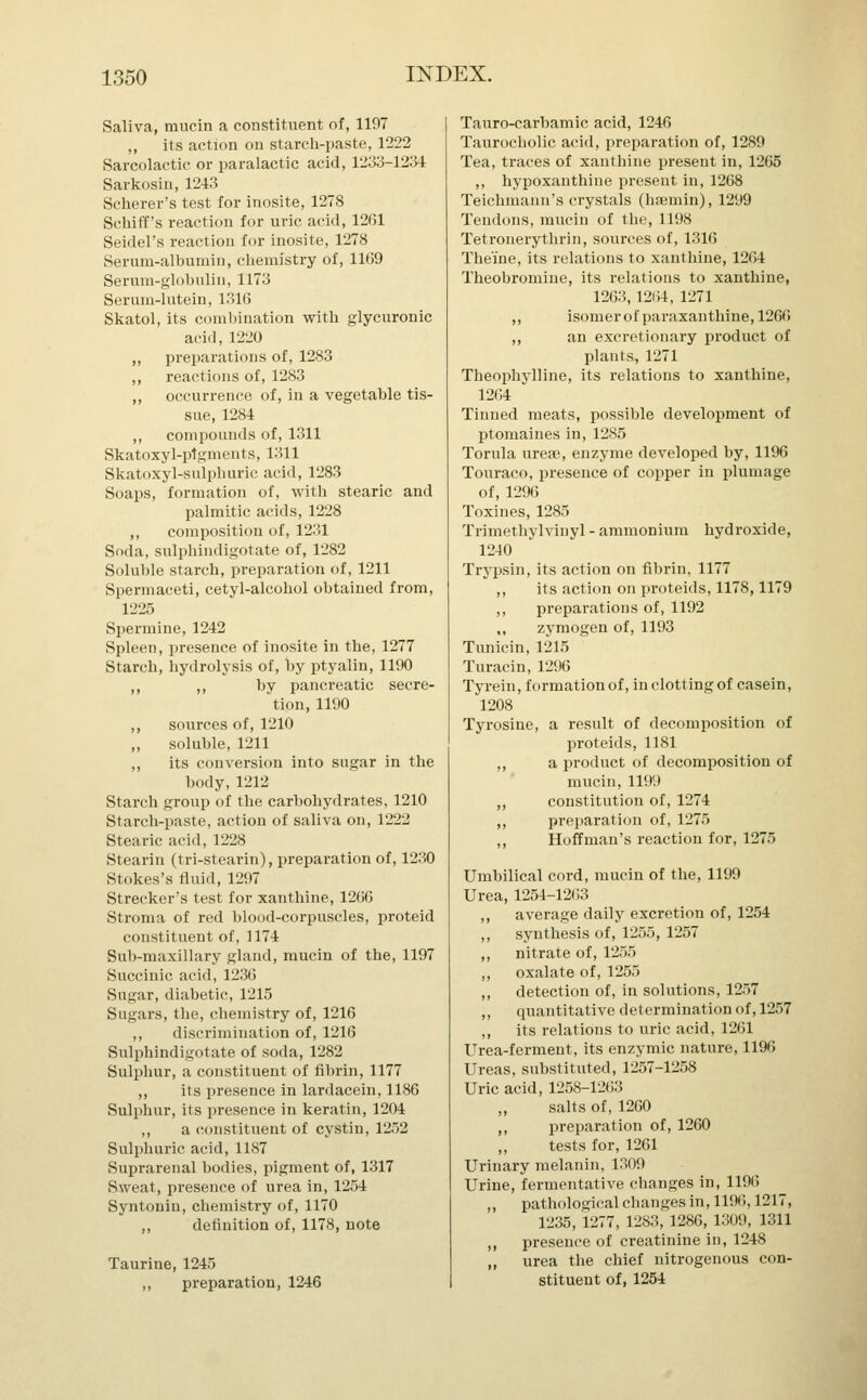 Saliva, mucin a constituent of, 1197 ,, its action on starch-paste, 1222 Sarcolactic or paralactic acid, 1233-1231: Sarkosin, 1243 Scherer's test for inosite, 1278 Schiff's reaction for uric acid, 12fJl Seidel's reaction for inosite, 1278 Serum-albumin, chemistry of, 1109 Serum-globulin, 1173 Serum-lutein, 1316 Skatol, its combination with glycuronic acid, 1220 ,, preparations of, 1283 ,, reactions of, 1283 ,, occurrence of, in a vegetable tis- sue, 1284 ,, compounds of, 1311 Skatoxyl-plgments, 1311 Skatoxyl-sulphuric acid, 1283 Soaps, formation of, with stearic and palmitic acids, 1228 ,, composition of, 1231 Soda, sulphindigotate of, 12S2 Soluble starch, preparation of, 1211 Spermaceti, cetyl-alcohol obtained from, 1225 Spermine, 1242 Spleen, presence of inosite in the, 1277 Starch, hydrolysis of, by ptyalin, 1190 ,, ,, by pancreatic secre- tion, 1190 ,, sources of, 1210 „ soluble, 1211 ,, its conversion into sugar in the body,1212 Starch group of the carbohydrates, 1210 Starch-paste, action of saliva on, 1222 Stearic acid, 1228 Stearin (tri-stearin), preparation of, 1230 Stokes's fluid, 1297 Strecker's test for xanthine, 1266 Stroma of red blood-corpuscles, proteid constituent of, 1174 Sub-maxillary gland, mucin of the, 1197 Succinic acid, 1236 Sugar, diabetic, 1215 Sugars, the, chemistry of, 1216 ,, discrimination of, 1216 Sulphindigotate of soda, 1282 Sulphur, a constituent of fibrin, 1177 ,, its presence in lardacein, 1186 Sulphur, its presence in keratin, 1204 ,, a constituent of cystiu, 1252 Sulphuric acid, 1187 Suprarenal bodies, pigment of, 1317 Sweat, presence of urea in, 1254 Syntonin, chemistry of, 1170 ,, definition of, 1178, note Taurine, 1245 ,, preparation, 1246 Tauro-carbamic acid, 1246 Taurocholic acid, preparation of, 1289 Tea, traces of xanthine present in, 1265 ,, hypoxanthine present in, 1268 Teichmann's crystals (haemin), 1299 Tendons, mucin of the, 1198 Tetronerythrin, sources of, 1316 Theme, its relations to xanthine, 1264 Theobromine, its relations to xanthine, 1263, 1264, 1271 ,, isomer of paraxanthine, 1266 ,, an excretionary product of plants, 1271 Theophylline, its relations to xanthine, 1264 Tinned meats, possible development of ptomaines in, 1285 Torula uresc, enzyme developed by, 1196 Touraco, presence of copper in plumage of, 1296 Toxines, 1285 Trimethylvinyl - ammonium hydroxide, 1240 Trypsin, its action on fibrin, 1177 ,, its action on proteids, 1178,1179 ,, preparations of, 1192 „ zymogen of, 1193 Tunicin, 1215 Turacin, 1296 Tyrein, formation of, in clotting of casein, 1208 Tyrosine, a result of decomposition of proteids, 1181 ,, a product of decomposition of mucin, 1199 ,, constitution of, 1274 ,, preparation of, 1275 ,, Hoffman's reaction for, 1275 Umbilical cord, mucin of the, 1199 Urea, 1254-1263 ,, average daily excretion of, 1254 ,, synthesis of, 1255, 1257 ,, nitrate of, 1255 ,, oxalate of, 1255 ,, detection of, in solutions, 1257 ,, quantitative determination of, 1257 ,, its relations to uric acid, 1261 Urea-ferment, its enzymic nature, 1196 Ureas, substituted, 1257-1258 Uric acid, 1258-1263 salts of, 1260 ,, preparation of, 1260 tests for, 1261 Urinary melanin, 1309 Urine, fermentative changes in, 1196 ,, pathological changes in, 1196,1217, 1235, 1277, 1283, 1286, 1309, 1311 ,, presence of creatinine in, 1248 ,, urea the chief nitrogenous con- stituent of, 1254