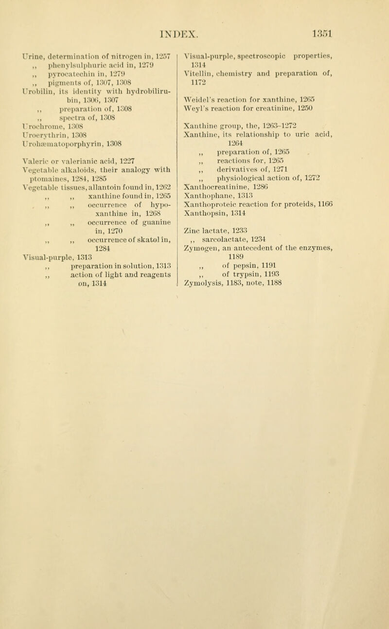 Urine, determination of nitrogen in, 1257 „ phenylBulphnric :v**i«i in, 1279 pyrocatechin in, 1279 pigments of, 1307, 1308 Urobilin, its identity with hydrobiliru- bin, 1306, 1307 ,, preparation of, 1308 spectra of, 1308 Urochrome, 1308 Uroerythrin, 1308 Urohsematoporphyrin, 1308 Valeric or valerianic acid, 1227 Vegetable alkaloids, their analogy with ptomaines, 1284, L285 Vegetable tissues, allantoin found in, 1262 ,, ,, xanthine found in, 12(55 ,, ,, occurrence of hypo- xanthine in, 1268 ,, „ occurrence of guanine in, 1270 ,, „ occurrence of skatol in, 1284 Visual-purple, 1313 ,, preparation in solution, 1313 ,, action of light and reagents ou, 1314 Visual-purple, spectroscopic properties, 1311 Vitellin, chemistry and preparation of, 1172 Weidel's reaction for xanthine, 1265 Weyl's reaction for creatinine, 1250 Xanthine group, the, 1263-1272 Xanthine, its relationship to uric acid, 1264 ,, preparation of, 1265 ,, reactions for, 1265 ,, derivatives of, 1271 „ physiological action of, 1272 Xanthocreatinine, 1286 Xanthophane, 1313 Xanthoproteic reaction for proteids, 1166 Xanthopsin, 1314 Zinc lactate, 1233 ,, sarcolactate, 1234 Zymogen, an antecedent of the enzymes, 1189 ,, of pepsin, 1191 ,, of trypsin, 1193 Zyrnolysis, 1183, note, 1188
