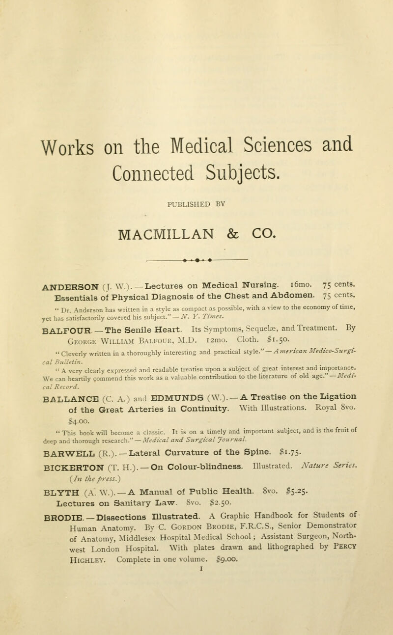 Works on the Medical Sciences and Connected Subjects. PUBLISHED BY MACMILLAN & CO, ANDERSON (J- W.). —Lectures on Medical Nursing. i6mo. 75 cents. Essentials of Physical Diagnosis of the Chest and Abdomen. 75 cents.  Dr. Anderson has written in a style as compact as possible, with a view to the economy of time, yet has satisfactorily covered his subject. — iV. Y. Times. BALFOUR. — The Senile Heart. Its Symptoms, Sequelae, and Treatment. By George William Balfour, M.D. i2mo. Cloth. Si.50.  Cleverly written in a thoroughly interesting and practical style. — American Medico-Surgi- cal Bulletin.  A very clearly expressed and readable treatise upon a subject of great interest and importance. We can heartily commend this work as a valuable contribution to the literature of old age —Medi- cal Record. BALLANCE (C. A.) and EDMUNDS (W.). —A Treatise on the Ligation of the Great Arteries in Continuity. With Illustrations. Royal 8vo. ^4.00.  This book will become a classic. It is on a timely and important subject, and is the fruit of deep and thorough research. — Medical and Surgical Journal. BARWELL (R.). —Lateral Curvature of the Spine. $1.75. BICKERTON (T. H.). — On Colour-blindness. Illustrated. Nature Series. (/« the fress.,) BLYTH (A. W.).— A Manual of Public Health. 8vo. $5.25. Lectures on Sanitary Law. 8vo. $2.50. BRODIE—Dissections Illustrated. A Graphic Handbook for Students of Human Anatomy. By C. Gordon Brodie, F.R.C.S., Senior Demonstrator of Anatomy, Middlesex Hospital Medical School; Assistant Surgeon, North- west London Hospital. With plates drawn and lithographed by Percy Highley. Complete in one volume. S9.00.