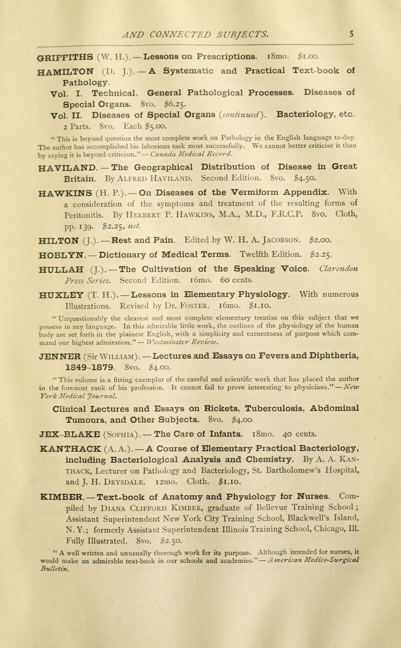 GRIFFITHS (\V. 11.). — Lessons on Prescriptions. i8mo. $1.00. HAMILTON (L). J.). — A Systematic and Practical Text-book of Pathology. Vol. I. Technical. General Pathological Processes. Diseases of Special Organs. Svo. $6.25. Vol. II. Diseases of Special Organs (continued). Bacteriology, etc. 2 Parts. Svo. Each $5.00. This is beyond question the most complete work on Pathology in the English language to-day. The author has accomplished his laborious task most successfully. We cannot better criticise it than by saying it is beyond criticism.— Canada Medical Record. HAVILAND. — The Geographical Distribution of Disease in Great Britain. By Alfred Haviland. Second Edition. Svo. $4.50. HAWKINS (H. P.). — On Diseases of the Vermiform Appendix. With a consideration of the symptoms and treatment of the resulting forms of Peritonitis. By Herbert P. Hawkins, M.A., M.D., F.R.C.P. 8vo. Cloth, pp. 139. $2.25, net. HILTON (J.). — Rest and Pain. Edited by W. H. A. Jacobson. $2.00. HOBLYN. — Dictionary of Medical Terms. Twelfth Edition. $2.25. HULL AH (J.). — The Cultivation of the Speaking Voice. Clarendon Press Series. Second Edition. i6mo. 60 cents. HUXLET (T. H.). — Lessons in Elementary Physiology. With numerous Illustrations. Revised by Dr. Foster. i6mo. $1.10. Unquestionably the clearest and most complete elementary treatise on this subject that we possess in any language. In this admirable little work, the outlines of the physiology of the human body are set forth in the plainest English, with a simplicity and earnestness of purpose which com- mand our highest admiration.— Westminster Review. JENNER (Sir William). — Lectures and Essays on Fevers and Diphtheria, 1849-1879. Svo. $4.00. This volume is a fitting exemplar of the careful and scientific work that has placed the author in the foremost rank of his profession. It cannot fail to prove interesting to physicians. — New York Medical Journal. Clinical Lectures and Essays on Rickets. Tuberculosis, Abdominal Tumours, and Other Subjects. 8vo. $4.00. JEX-BLAKE (Sophia). — The Care of Infants. iSmo. 40 cents. KANTHACK (A. A.). — A Course of Elementary Practical Bacteriology, including Bacteriological Analysis and Chemistry. By A. A. Kan- thack, Lecturer on Pathology and Bacteriology, St. Bartholomew's Hospital, and J. H. Drysdale. i2mo. Cloth. $1.10. KIMBER. — Text-book of Anatomy and Physiology for Nurses. Com- piled by Diana Clifford Kimber, graduate of Bellevue Training School; Assistant Superintendent New York City Training School, BlackwelPs Island, N. Y.; formerly Assistant Superintendent Illinois Training School, Chicago, 111. Fully Illustrated. Svo. 32.50. A well written and unusually thorough work for its purpose. Although intended for nurses, it would make an admirable text-book in our schools and academies. — American Medico-Surgical Bulletin.