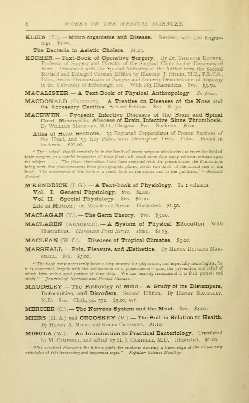 E MEDICAL 5 KLEIN E —Micro-organisms and Disease. Revise . - . i The Bacteria in Asiatic Cholera. 5 5CT3EE —Text-Book of Operative Surgery. By Dr. T . cher. • - Surg ]. S - : - J - - - MACALISTER. — A Text-Book of Physical Anthropology. MACDONALD —A Treatise on Diseases of the Nose and ::s Accessory Cavities Second Edit - ^; ;:. MATSWEN.—Pyogenic Infective Diseases of the Brain arid Spinal Cord. Meningitis. Abscess of Brain. Infective Sinns Thrombosis. i :<o. Atlas of Head Sections. 53 E _ plates of Fi Sections of • - r Tests. Folio. Bound in -::.oo. T • _ spires to enter the field of b more than many volumes written upon the sufcjt - _ cane, the Host] - -; of the actual sir E - and to the publisher. — .'. . M KENDRICK J G . — A Text-book of Physiology. In 2 volumes. Vol I. General Physiology. S $4 do. Vol. II. Special Physiology. Svo. $0.00. Life in Motion : jt, Muscle and Nerve DDLasb M.50. MACLAGAN 7. . —The Germ Theory. 8ro. $3.00. MACLAREN — A System of Physical Education. With Dlnstrations. Q ibmo. £. 5. MACLEAN W. C). — Diseases of Tropical Climates. $300. MARSHALL. — Pain. Pleasure, and JEsthetics. By Henry Rutgers Mar- :». $3.00.  The 1  ve a deep interest for physicians, and especially neuroloc:- . ation of a phenomenon — pain, the prevention and relief of We can heartily recommend it to their perusal and —j L .zease. MAUDSLEY. —The Pathology of Mind : A Study of its Distempers. Deformities, and Disorders. Second Edition. By Henry Mavdsley, m.d. Svo. a 571. $5.00, MERCIER — The Nervous System and the Mind. Svo. $4.00. MIERS H. A.) and CROOSKEY R. . —The Soil in Relation to Health. By Henry A. Miers and Roger Crooskey. $1.10. MIGTJLA [\\.).— An Introduction to Practical Bacteriology. Translated by M. Campbell, and edited by H. J-Campbell, M.D. Illustrated. $1.60.  Its practical character fits it for a guide for students desiring a knowledge of the elementary principles of this interesting and important topic. — Popular Science Monthly.