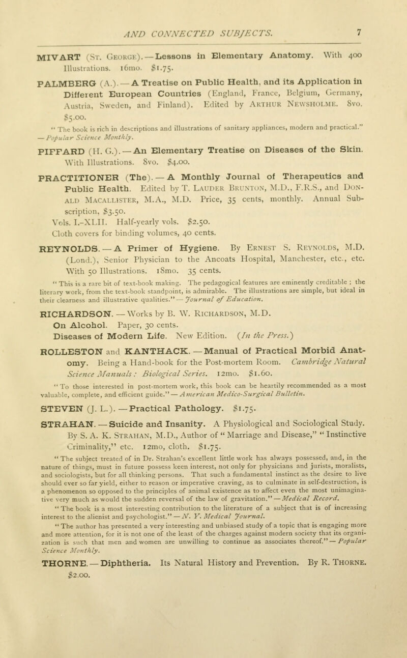 MIVART ST. GaORGE). — Lessons in Elementary Anatomy. With 400 Illustrations. l6mo. ^ i -75- PALMBERG 1 A.V A Treatise on Public Health, and its Application in Different European Countries (England, France, Belgium, Germany, Austria. Sweden, and Finland). Edited by Arthur Newsholme. 8vo. 'JO.  The book is rich in descriptions and illustrations of sanitary appliances, modern and practii al. — Popular Science Monthly. PIFFARD (H. G.). — An Elementary Treatise on Diseases of the Skin. With Illustrations. Svo. $4.00. PRACTITIONER (The). —A Monthly Journal of Therapeutics and Public Health. Edited byT. Lauder Brunton, M.D., F.R.S., and Don- ald Macallistek, M.A., M.D. Price, 35 cents, monthly. Annual Sub- scription. $3.50. Vols. I.-XLII. Half-yearly vols. 52.50. Cloth covers for binding volumes, 40 cents. REYNOLDS. —A Primer of Hygiene. By Ernest S. Reynolds, M.D. (Lond.). Senior Physician to the Ancoats Hospital, Manchester, etc., etc. With 50 Illustrations. iSmo. 35 cents.  This is a r.ire bit of text-book making. The pedagogical features are eminently creditable ; the literary work, from the text-book standpoint, is admirable. The illustrations are simple, but ideal in their clearness and illustrative qualities.—Journal of Education. RICHARDSON. —Works by 1'.. \V. Richardson, M.D. On Alcohol. Paper, 30 cents. Diseases of Modern Life. New Edition. {In the Press.) ROLLESTON and KANTHACK. —Manual of Practical Morbid Anat- omy. Being a Hand-book for the Post-mortem Room. Cambridge Natural Science Manuals: Biological Series. i2mo. $i.Co. To those interested in post-mortem work, this book can be heartily recommended as a most valuable, complete, and efficient guide. — American Medico-Surgical Bulletin. STEVEN (J. L.). —Practical Pathology. 51.75. STRAHAN. — Suicide and Insanity. A Physiological and Sociological Study. By S. A. K. Si k mi an, M.D., Author of  Marriage and Disease,  Instinctive Criminality, etc. i2mo, cloth. $1.75.  The subject treated of in Dr. Strahan's excellent little work has always possessed, and, in the nature of things, must in future possess keen interest, not only for physicians and jurists, moralists, and sociologists, but for all thinking persons. That such a fundamental instinct as the desire to live should ever so far yield, either to reason or imperative craving, as to culminate in self-destruction, is a phenomenon so opposed to the principles of animal existence as to affect even the most unimagina- tive very much as would the sudden reversal of the law of gravitation. — Medical Record.  The book is a most interesting contribution to the literature of a subject that is of increasing interest to the alienist and psychologist. — iV. Y. Medical Journal.  The author has presented a very interesting and unbiased study of a topic that is engaging more and more attention, for it is not one of the least of the charges against modern society that its organi- zation is such that men and women are unwilling to continue as associates thereof. — Popular Science Monthly. THORNE. — Diphtheria. Its Natural History and Prevention. By R. Thorne. 52.00.