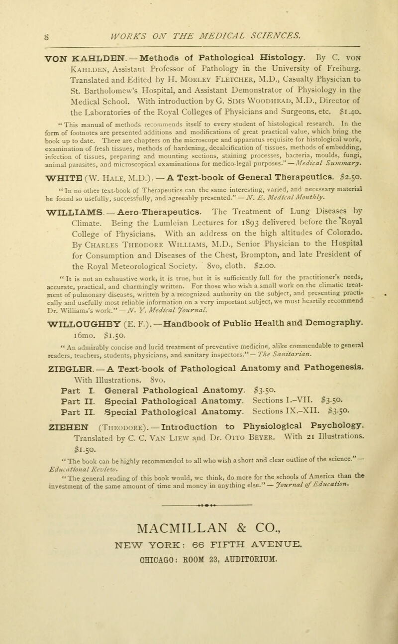 VON KAHLDEN. — Methods of Pathological Histology. By C. von Kahlden, Assistant Professor of Pathology in the University of Freiburg. Translated and Edited by H. Morley Fletcher, M.D., Casualty Physician to St. Bartholomew's Hospital, and Assistant Demonstrator of Physiology in the Medical School. With introduction by G. Sims Woodhead, M.D., Director of the Laboratories of the Royal Colleges of Physicians and Surgeons, etc. $1.40. This manual of methods recommends itself to every student of histological research. In the form of footnotes are presented additions and modifications of great praetical value, which bring the book up to date. There are chapters on the microscope and apparatus requisite for histological work, examination of fresh tissues, methods of hardening, decalcification of tissues, methods of embedding, infection of tissues, preparing and mounting sections, staining processes, bacteria, moulds, fungi, animal parasites, and microscopical examinations for medico-legal purposes. — Medical Summary. WHITE (W. Hale, M.D.). — A Text-book of General Therapeutics. $2.50. In no other text-book of Therapeutics can the same interesting, varied, and necessary material be found so usefully, successfully, and agreeably presented. — N. E. Medical Monthly. ■WILLIAMS—Aero-Therapeutics. The Treatment of Lung Diseases by Climate. Being the Lumleian Lectures for 1893 delivered before the Royal College of Physicians. With an address on the high altitudes of Colorado. By Charles Theodore Williams, M.D., Senior Physician to the Hospital for Consumption and Diseases of the Chest, Brompton, and late President of the Royal Meteorological Society. 8vo, cloth. $2.00. It is not an exhaustive work, it is true, but it is sufficiently full for the practitioner's needs, accurate, practical, and charmingly written. For those who wish a small work on the climatic treat- ment of pulmonary diseases, written by a recognized authority on the subject, and presenting practi- cally and usefully most reliable information on a very important subject, we must heartily recommend Dr. Williams's work. — N. Y. Medical Journal. WILLOTJGHBY (E. F.). —Handbook of Public Health and Demography. i6mo. Si.50. An admirably concise and lucid treatment of preventive medicine, alike commendable to general readers, teachers, students, physicians, and sanitary inspectors.— The Sanitarian. ZIEGLER. — A Text-book of Pathological Anatomy and Pathogenesis. With Illustrations. 8vo. Part I. General Pathological Anatomy. S350. Part II. Special Pathological Anatomy. Sections I.-VII. $3.50. Part II. Special Pathological Anatomy. Sections IX.-XII. 53-5°- ZIEHEN (Theodore). —Introduction to Physiological Psychology. Translated by C. C. Van Liew and Dr. Otto Beyer. With 21 Illustrations. 31.50. The book can be highly recommended to all who wish a short and clear outline of the science. — Educational Review. The general reading of this book would, we think, do more for the schools of America than the investment of the same amount of time and money in anything else. — Journal 0/ Education. MACMILLAN & CO., NEW YORK: 66 FIFTH AVENUE. CHICAGO: ROOM 23, AUDITORIUM.