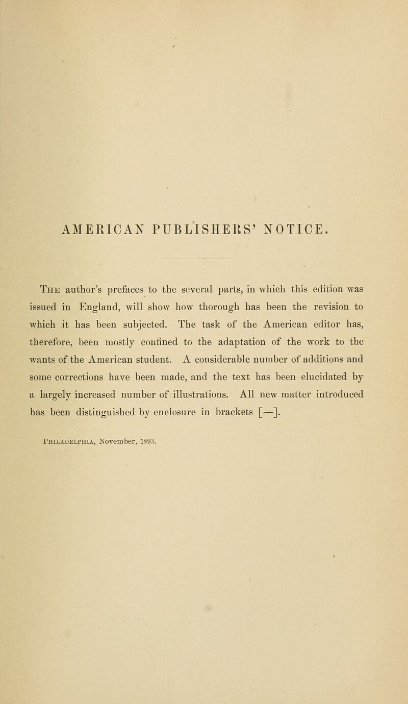 AMERICAN PUBLISHERS' NOTICE. The author's prefaces to the several parts, in which this edition was issued in England, will show how thorough has been the revision to which it has been subjected. The task of the American editor has, therefore, been mostly contined to the adaptation of the work to the wants of the American student. A considerable number of additions and some corrections have been made, and the text has been elucidated by a largely increased number of illustrations. All new matter introduced has been distinguished by enclosure in brackets [—]. Philadelphia, November, 1893.