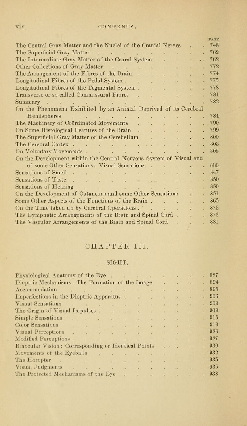 Deprived of its Cerebral The Central Gray Matter and the Nuclei of the Cranial Nerves The Superficial Gray Matter ..... The Intermediate Gray Matter of the Crural System Other Collections of Gray Matter .... The Arrangement of the Fibres of the Brain Longitudinal Fibres of the Pedal System . Longitudinal Fibres of the Tegmental System Transverse or so-called Commissural Fibres Summary On the Phenomena Exhibited by an Animal Hemispheres ..... The Machinery of Coordinated Movements On Some Histological Features of the Brain The Superficial Gray Matter of the Cerebellum The Cerebral Cortex On Voluntary Movements .... On the Development within the Central Nervous System of Visual of some Other Sensations: Visual Sensations Sensations of Smell Sensations of Taste ...... Sensations of Hearing On the Development of Cutaneous and some Other Sensations Some Other Aspects of the Functions of the Brain . On the Time taken up by Cerebral Operations . . The Lymphatic Arrangements of the Brain and Spinal Cord The Vascular Arrangements of the Brain and Spinal Cord and PAGE 748 762 762 772 774 775 778 781 782 784 790 799 800 803 808 836 847 850 850 851 865 873 876 881 CHAPTER III SIGHT. Physiological Anatomy of the Eye .... Dioptric Mechanisms: The Formation of the Image Accommodation ..... Imperfections in the Dioptric Apparatus . Visual Sensations The Origin of Visual Impulses . Simple Sensations ..... Color Sensations Visual Perceptions ..... Modified Perceptions ..... Binocular Vision : Corresponding or Identical Points Movements of the Eyeballs The Horopter Visual Judgments The Protected Meclianisms of the Eye 887 894 895 906 909 909 915 919 926 927 930 932 935 936 938
